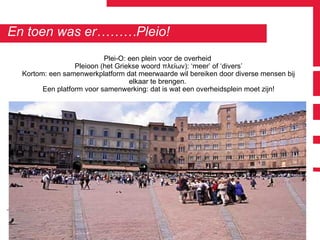 En toen was er………Pleio! Plei-O: een plein voor de overheid  Pleioon (het Griekse woord πλείων): ‘meer’ of ‘divers’ Kortom: een samenwerkplatform dat meerwaarde wil bereiken door diverse mensen bij elkaar te brengen.  Een platform voor samenwerking: dat is wat een overheidsplein moet zijn! 