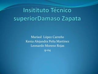 Insitituto Técnico superiorDamaso Zapata Marisol  López Carreño Kenia Alejandra Peña Martínez Leonardo Moreno Rojas 9-04 