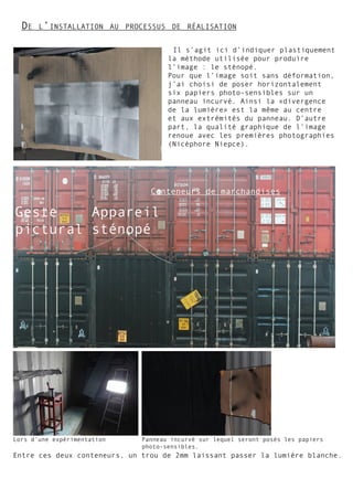Il s’agit ici d’indiquer plastiquement
la méthode utilisée pour produire
l’image : le sténopé.
Pour que l’image soit sans déformation,
j’ai choisi de poser horizontalement
six papiers photo-sensibles sur un
panneau incurvé. Ainsi la «divergence
de la lumière» est la même au centre
et aux extrémités du panneau. D’autre
part, la qualité graphique de l’image
renoue avec les premières photographies
(Nicéphore Niepce).
Conteneurs de marchandises
Appareil
sténopé
Geste
pictural
Panneau incurvé sur lequel seront posés les papiers
photo-sensibles.
Lors d’une expérimentation
Entre ces deux conteneurs, un trou de 2mm laissant passer la lumière blanche.
De l’installation au processus de réalisation
 