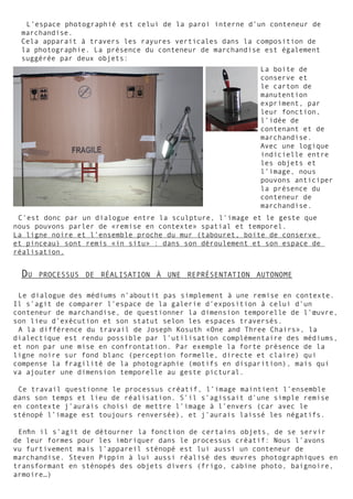 L’espace photographié est celui de la paroi interne d’un conteneur de
marchandise.
Cela apparait à travers les rayures verticales dans la composition de
la photographie. La présence du conteneur de marchandise est également
suggérée par deux objets:
La boite de
conserve et
le carton de
manutention
expriment, par
leur fonction,
l’idée de
contenant et de
marchandise.
Avec une logique
indicielle entre
les objets et
l’image, nous
pouvons anticiper
la présence du
conteneur de
marchandise.
C’est donc par un dialogue entre la sculpture, l’image et le geste que
nous pouvons parler de «remise en contexte» spatial et temporel.
La ligne noire et l’ensemble proche du mur (tabouret, boite de conserve
et pinceau) sont remis «in situ» : dans son déroulement et son espace de
réalisation.
Le dialogue des médiums n’aboutit pas simplement à une remise en contexte.
Il s’agit de comparer l’espace de la galerie d’exposition à celui d’un
conteneur de marchandise, de questionner la dimension temporelle de l’œuvre,
son lieu d’exécution et son statut selon les espaces traversés.
A la différence du travail de Joseph Kosuth «One and Three Chairs», la
dialectique est rendu possible par l’utilisation complémentaire des médiums,
et non par une mise en confrontation. Par exemple la forte présence de la
ligne noire sur fond blanc (perception formelle, directe et claire) qui
compense la fragilité de la photographie (motifs en disparition), mais qui
va ajouter une dimension temporelle au geste pictural.
Ce travail questionne le processus créatif, l’image maintient l’ensemble
dans son temps et lieu de réalisation. S’il s’agissait d’une simple remise
en contexte j’aurais choisi de mettre l’image à l’envers (car avec le
sténopé l’image est toujours renversée), et j’aurais laissé les négatifs.
Enfin il s’agit de détourner la fonction de certains objets, de se servir
de leur formes pour les imbriquer dans le processus créatif: Nous l’avons
vu furtivement mais l’appareil sténopé est lui aussi un conteneur de
marchandise. Steven Pippin à lui aussi réalisé des œuvres photographiques en
transformant en sténopés des objets divers (frigo, cabine photo, baignoire,
armoire…)
Du processus de réalisation à une représentation autonome
 