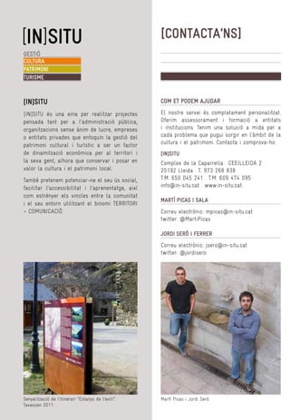 [CONTACTA’NS]
GESTIÓ
CULTURA
PATRIMONI
TURISME

[IN]SITU

COM ET PODEM AJUDAR

[IN]SITU és una eina per realitzar projectes
pensada tant per a l’administració pública,
organitzacions sense ànim de lucre, empreses
o entitats privades que enfoquin la gestió del
patrimoni cultural i turístic a ser un factor
de dinamització econòmica per al territori i
la seva gent, alhora que conservar i posar en
valor la cultura i el patrimoni local.

El nostre servei és completament personalitzat.
Oferim assessorament i formació a entitats
i institucions. Tenim una solució a mida per a
cada problema que pugui sorgir en l’àmbit de la
cultura i el patrimoni. Contacta i comprova-ho.

També pretenem potenciar-ne el seu ús social,
facilitar l’accessibilitat i l’aprenentatge, així
com estrènyer els vincles entre la comunitat
i el seu entorn utilitzant el binomi TERRITORI
– COMUNICACIÓ.

[IN]SITU
Complex de la Caparrella . CEEILLEIDA 2
25192 Lleida . T. 973 268 838
T.M. 650 045 241 . T.M. 609 474 095
info@in-situ.cat . www.in-situ.cat
MARTÍ PICAS I SALA
Correu electrònic: mpicas@in-situ.cat
twitter: @MartiPicas
JORDI SERÓ I FERRER
Correu electrònic: jsero@in-situ.cat
twitter: @jordisero

Senyalització de l’itinerari “Estanys de l’exili”.
Tavascan 2011.

Martí Picas i Jordi Seró.

 
