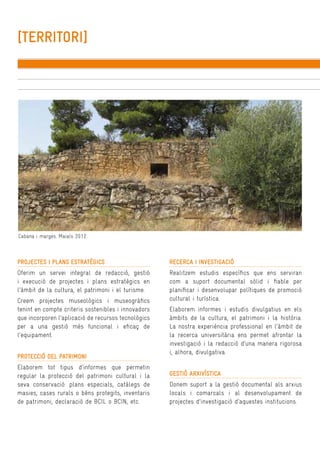 [TERRITORI]

Cabana i marges. Maials 2012.

PROJECTES I PLANS ESTRATÈGICS

RECERCA I INVESTIGACIÓ

Oferim un servei integral de redacció, gestió
i execució de projectes i plans estratègics en
l’àmbit de la cultura, el patrimoni i el turisme.

Realitzem estudis específics que ens serviran
com a suport documental sòlid i fiable per
planificar i desenvolupar polítiques de promoció
cultural i turística.

Creem projectes museològics i museogràfics
tenint en compte criteris sostenibles i innovadors
que incorporen l’aplicació de recursos tecnològics
per a una gestió més funcional i eficaç de
l’equipament.
PROTECCIÓ DEL PATRIMONI
Elaborem tot tipus d’informes que permetin
regular la protecció del patrimoni cultural i la
seva conservació: plans especials, catàlegs de
masies, cases rurals o béns protegits, inventaris
de patrimoni, declaració de BCIL o BCIN, etc.

Elaborem informes i estudis divulgatius en els
àmbits de la cultura, el patrimoni i la història.
La nostra experiència professional en l’àmbit de
la recerca universitària ens permet afrontar la
investigació i la redacció d’una manera rigorosa
i, alhora, divulgativa.
GESTIÓ ARXIVÍSTICA
Donem suport a la gestió documental als arxius
locals i comarcals i al desenvolupament de
projectes d’investigació d’aquestes institucions.

 