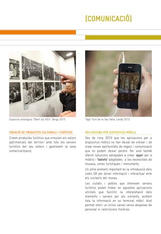 [COMUNICACIÓ]

Exposició antològica “Obert als 60’s”. Berga 2013.

“App” Turó de la Seu Vella. Lleida 2013.

CREACIÓ DE PRODUCTES CULTURALS I TURÍSTICS

APLICACIONS PER DISPOSITIUS MÒBILS

Creem productes turístics que vinculen els valors
patrimonials del territori amb tots els serveis
turístics del seu entorn i gestionem la seva
comercialització.

Des de l’any 2010 que les aplicacions per a
dispositius mòbils no han deixat de créixer i de
crear noves oportunitats de negoci i comunicació
que no podem deixar perdre. Per això també
oferim solucions adreçades a crear ‘apps’ per a
mòbils i ‘tablets’ adaptades a les necessitats de
museus, zones turístiques i monuments.
Un altre element important és la introducció dels
codis QR per donar informació i interactuar amb
els visitants del museu.
Les ciutats i pobles que ofereixen serveis
turístics poden trobar en aquestes aplicacions
utilitats que facilitin la interpretació dels
elements i serveis per als visitants, acotant
tota la informació en un terminal mòbil. Això
permet oferir un millor servei sense despeses de
personal ni restriccions horàries.

 