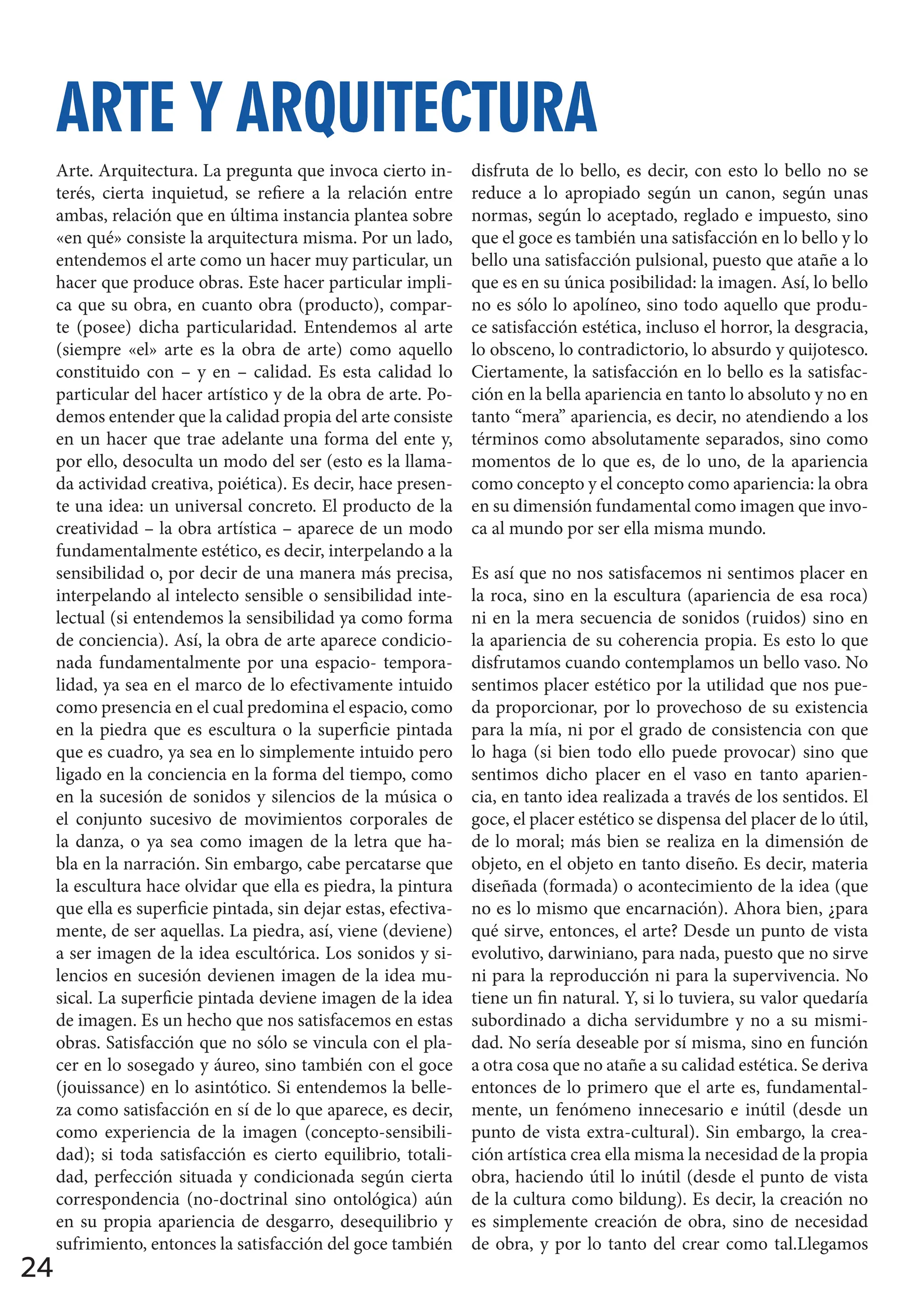 24
Arte. Arquitectura. La pregunta que invoca cierto in-
terés, cierta inquietud, se refiere a la relación entre
ambas, relación que en última instancia plantea sobre
«en qué» consiste la arquitectura misma. Por un lado,
entendemos el arte como un hacer muy particular, un
hacer que produce obras. Este hacer particular impli-
ca que su obra, en cuanto obra (producto), compar-
te (posee) dicha particularidad. Entendemos al arte
(siempre «el» arte es la obra de arte) como aquello
constituido con – y en – calidad. Es esta calidad lo
particular del hacer artístico y de la obra de arte. Po-
demos entender que la calidad propia del arte consiste
en un hacer que trae adelante una forma del ente y,
por ello, desoculta un modo del ser (esto es la llama-
da actividad creativa, poiética). Es decir, hace presen-
te una idea: un universal concreto. El producto de la
creatividad – la obra artística – aparece de un modo
fundamentalmente estético, es decir, interpelando a la
sensibilidad o, por decir de una manera más precisa,
interpelando al intelecto sensible o sensibilidad inte-
lectual (si entendemos la sensibilidad ya como forma
de conciencia). Así, la obra de arte aparece condicio-
nada fundamentalmente por una espacio- tempora-
lidad, ya sea en el marco de lo efectivamente intuido
como presencia en el cual predomina el espacio, como
en la piedra que es escultura o la superficie pintada
que es cuadro, ya sea en lo simplemente intuido pero
ligado en la conciencia en la forma del tiempo, como
en la sucesión de sonidos y silencios de la música o
el conjunto sucesivo de movimientos corporales de
la danza, o ya sea como imagen de la letra que ha-
bla en la narración. Sin embargo, cabe percatarse que
la escultura hace olvidar que ella es piedra, la pintura
que ella es superficie pintada, sin dejar estas, efectiva-
mente, de ser aquellas. La piedra, así, viene (deviene)
a ser imagen de la idea escultórica. Los sonidos y si-
lencios en sucesión devienen imagen de la idea mu-
sical. La superficie pintada deviene imagen de la idea
de imagen. Es un hecho que nos satisfacemos en estas
obras. Satisfacción que no sólo se vincula con el pla-
cer en lo sosegado y áureo, sino también con el goce
(jouissance) en lo asintótico. Si entendemos la belle-
za como satisfacción en sí de lo que aparece, es decir,
como experiencia de la imagen (concepto-sensibili-
dad); si toda satisfacción es cierto equilibrio, totali-
dad, perfección situada y condicionada según cierta
correspondencia (no-doctrinal sino ontológica) aún
en su propia apariencia de desgarro, desequilibrio y
sufrimiento, entonces la satisfacción del goce también
disfruta de lo bello, es decir, con esto lo bello no se
reduce a lo apropiado según un canon, según unas
normas, según lo aceptado, reglado e impuesto, sino
que el goce es también una satisfacción en lo bello y lo
bello una satisfacción pulsional, puesto que atañe a lo
que es en su única posibilidad: la imagen. Así, lo bello
no es sólo lo apolíneo, sino todo aquello que produ-
ce satisfacción estética, incluso el horror, la desgracia,
lo obsceno, lo contradictorio, lo absurdo y quijotesco.
Ciertamente, la satisfacción en lo bello es la satisfac-
ción en la bella apariencia en tanto lo absoluto y no en
tanto “mera” apariencia, es decir, no atendiendo a los
términos como absolutamente separados, sino como
momentos de lo que es, de lo uno, de la apariencia
como concepto y el concepto como apariencia: la obra
en su dimensión fundamental como imagen que invo-
ca al mundo por ser ella misma mundo.
Es así que no nos satisfacemos ni sentimos placer en
la roca, sino en la escultura (apariencia de esa roca)
ni en la mera secuencia de sonidos (ruidos) sino en
la apariencia de su coherencia propia. Es esto lo que
disfrutamos cuando contemplamos un bello vaso. No
sentimos placer estético por la utilidad que nos pue-
da proporcionar, por lo provechoso de su existencia
para la mía, ni por el grado de consistencia con que
lo haga (si bien todo ello puede provocar) sino que
sentimos dicho placer en el vaso en tanto aparien-
cia, en tanto idea realizada a través de los sentidos. El
goce, el placer estético se dispensa del placer de lo útil,
de lo moral; más bien se realiza en la dimensión de
objeto, en el objeto en tanto diseño. Es decir, materia
diseñada (formada) o acontecimiento de la idea (que
no es lo mismo que encarnación). Ahora bien, ¿para
qué sirve, entonces, el arte? Desde un punto de vista
evolutivo, darwiniano, para nada, puesto que no sirve
ni para la reproducción ni para la supervivencia. No
tiene un fin natural. Y, si lo tuviera, su valor quedaría
subordinado a dicha servidumbre y no a su mismi-
dad. No sería deseable por sí misma, sino en función
a otra cosa que no atañe a su calidad estética. Se deriva
entonces de lo primero que el arte es, fundamental-
mente, un fenómeno innecesario e inútil (desde un
punto de vista extra-cultural). Sin embargo, la crea-
ción artística crea ella misma la necesidad de la propia
obra, haciendo útil lo inútil (desde el punto de vista
de la cultura como bildung). Es decir, la creación no
es simplemente creación de obra, sino de necesidad
de obra, y por lo tanto del crear como tal.Llegamos
ARTE Y ARQUITECTURA
ARTE Y ARQUITECTURA
 