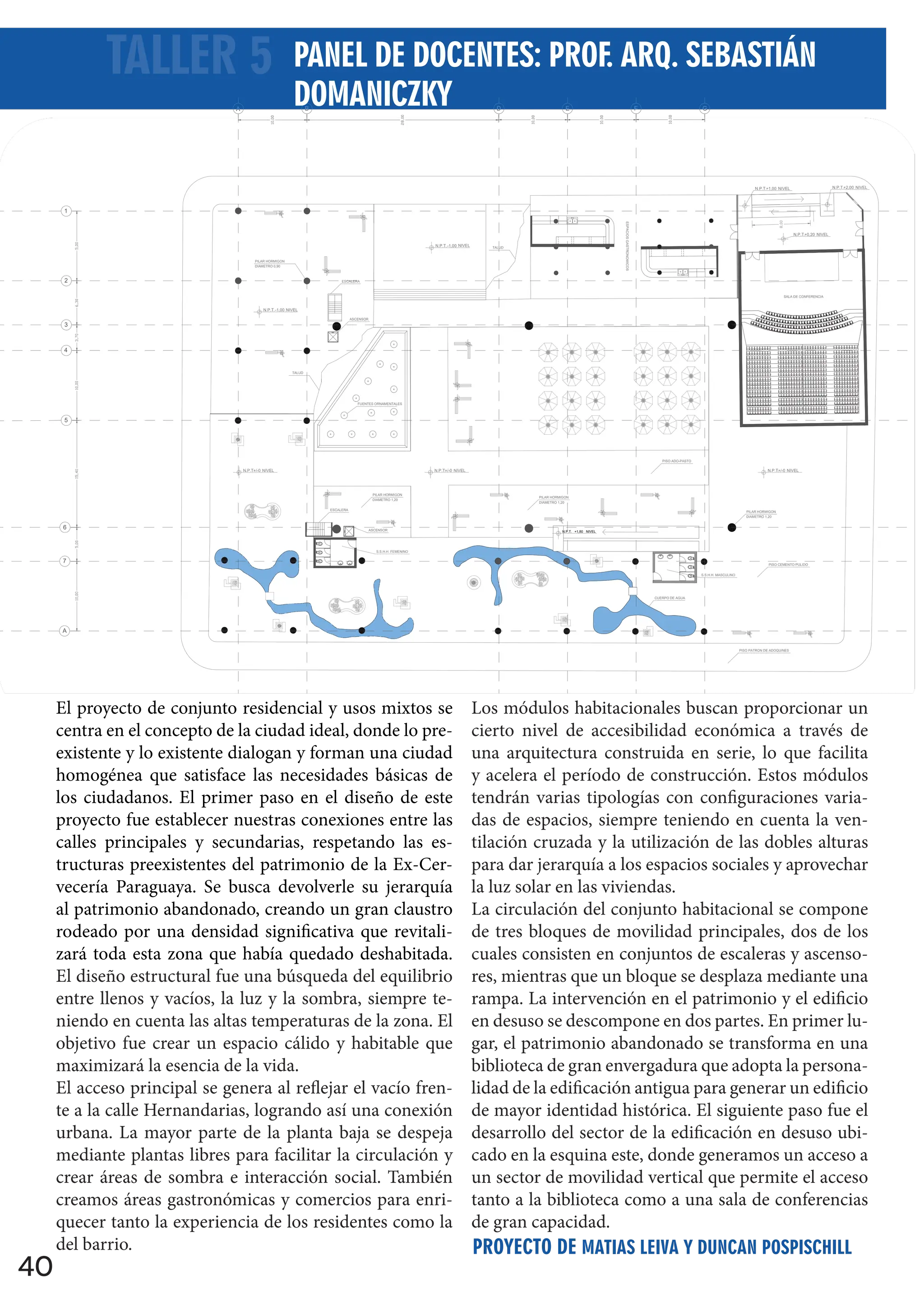 40
El proyecto de conjunto residencial y usos mixtos se
centra en el concepto de la ciudad ideal, donde lo pre-
existente y lo existente dialogan y forman una ciudad
homogénea que satisface las necesidades básicas de
los ciudadanos. El primer paso en el diseño de este
proyecto fue establecer nuestras conexiones entre las
calles principales y secundarias, respetando las es-
tructuras preexistentes del patrimonio de la Ex-Cer-
vecería Paraguaya. Se busca devolverle su jerarquía
al patrimonio abandonado, creando un gran claustro
rodeado por una densidad significativa que revitali-
zará toda esta zona que había quedado deshabitada.
El diseño estructural fue una búsqueda del equilibrio
entre llenos y vacíos, la luz y la sombra, siempre te-
niendo en cuenta las altas temperaturas de la zona. El
objetivo fue crear un espacio cálido y habitable que
maximizará la esencia de la vida.
El acceso principal se genera al reflejar el vacío fren-
te a la calle Hernandarias, logrando así una conexión
urbana. La mayor parte de la planta baja se despeja
mediante plantas libres para facilitar la circulación y
crear áreas de sombra e interacción social. También
creamos áreas gastronómicas y comercios para enri-
quecer tanto la experiencia de los residentes como la
del barrio.
Los módulos habitacionales buscan proporcionar un
cierto nivel de accesibilidad económica a través de
una arquitectura construida en serie, lo que facilita
y acelera el período de construcción. Estos módulos
tendrán varias tipologías con configuraciones varia-
das de espacios, siempre teniendo en cuenta la ven-
tilación cruzada y la utilización de las dobles alturas
para dar jerarquía a los espacios sociales y aprovechar
la luz solar en las viviendas.
La circulación del conjunto habitacional se compone
de tres bloques de movilidad principales, dos de los
cuales consisten en conjuntos de escaleras y ascenso-
res, mientras que un bloque se desplaza mediante una
rampa. La intervención en el patrimonio y el edificio
en desuso se descompone en dos partes. En primer lu-
gar, el patrimonio abandonado se transforma en una
biblioteca de gran envergadura que adopta la persona-
lidad de la edificación antigua para generar un edificio
de mayor identidad histórica. El siguiente paso fue el
desarrollo del sector de la edificación en desuso ubi-
cado en la esquina este, donde generamos un acceso a
un sector de movilidad vertical que permite el acceso
tanto a la biblioteca como a una sala de conferencias
de gran capacidad.
ESC. 1 : 200
Corte C-C
PILAR HORMIGON
+/-0
N.P.T. NIVEL
+/-0
N.P.T. NIVEL +/-0
N.P.T. NIVEL
-1,00
N.P.T. NIVEL
+1,00
N.P.T. NIVEL
DIAMETRO 0,90
PILAR HORMIGON
DIAMETRO 1,20
-1,00
N.P.T. NIVEL
+1,80
N.P.T. NIVEL
PISO ADO-PASTO
PILAR HORMIGON
DIAMETRO 1,20
PILAR HORMIGON
DIAMETRO 1,20
CUERPO DE AGUA
PISO CEMENTO PULIDO
FUENTES ORNAMENTALES
TALUD
TALUD
PISO PATRON DE ADOQUINES
ESPACIOS
GASTRONOMICOS
S.S.H.H. MASCULINO
S.S.H.H. FEMENINO
SALA DE CONFERENCIA
ESCALERA
ASCENSOR
ESCALERA
ASCENSOR
A B D E F G
1
2
3
4
5
6
7
A
+0,20
N.P.T. NIVEL
+2,00
N.P.T. NIVEL
+4,00
N.P.T. NIVEL
+6,40
N.P.T. NIVEL
+8,80
N.P.T. NIVEL
+11,20
N.P.T. NIVEL
+13,60
N.P.T. NIVEL
+19,10
N.P.T. NIVEL
TALLER 5
PROYECTO DE MATIAS LEIVA Y DUNCAN POSPISCHILL
PANEL DE DOCENTES: PROF. ARQ. SEBASTIÁN
DOMANICZKY
 