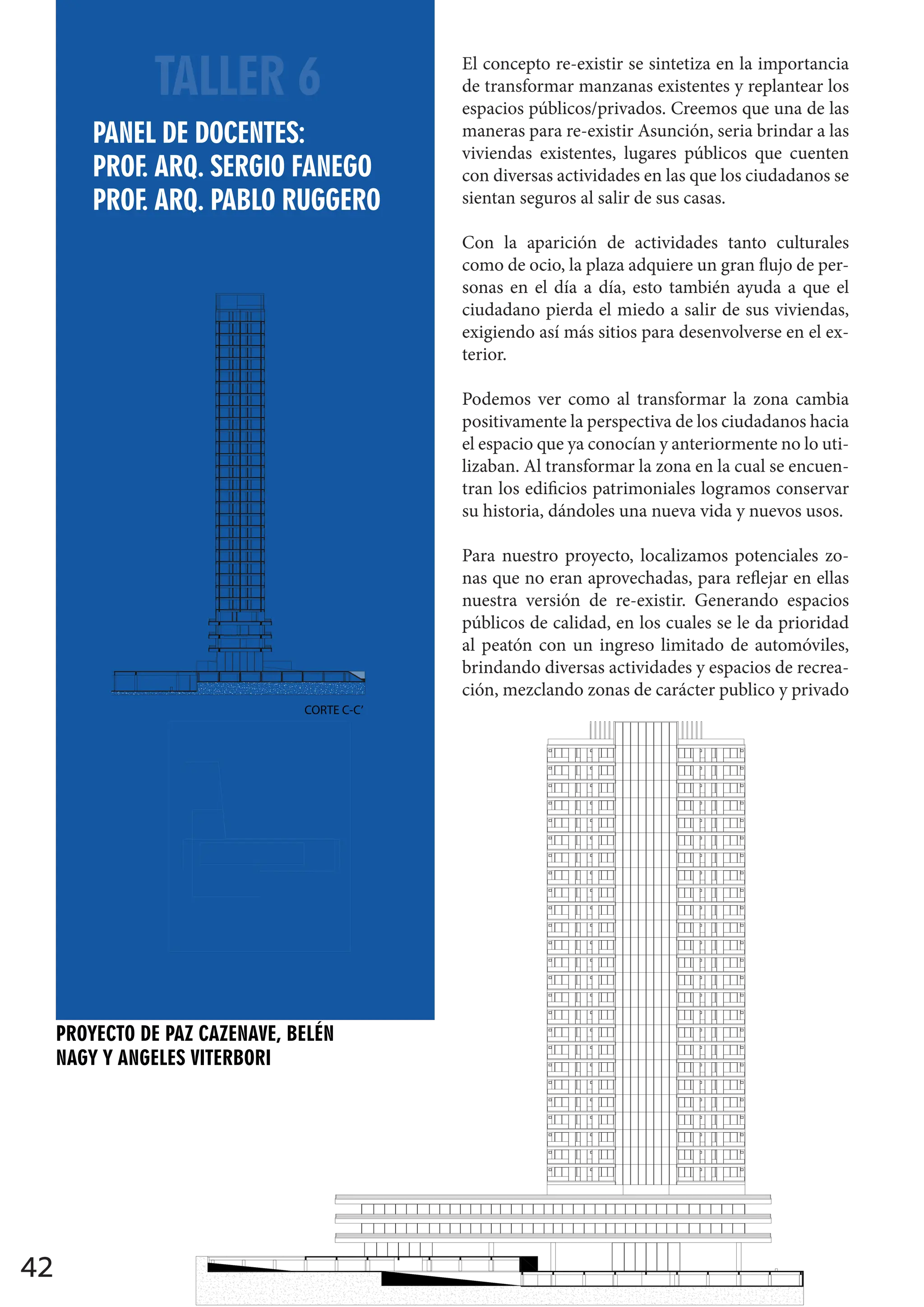 42
TALLER 6 El concepto re-existir se sintetiza en la importancia
de transformar manzanas existentes y replantear los
espacios públicos/privados. Creemos que una de las
maneras para re-existir Asunción, seria brindar a las
viviendas existentes, lugares públicos que cuenten
con diversas actividades en las que los ciudadanos se
sientan seguros al salir de sus casas.
Con la aparición de actividades tanto culturales
como de ocio, la plaza adquiere un gran flujo de per-
sonas en el día a día, esto también ayuda a que el
ciudadano pierda el miedo a salir de sus viviendas,
exigiendo así más sitios para desenvolverse en el ex-
terior.
Podemos ver como al transformar la zona cambia
positivamente la perspectiva de los ciudadanos hacia
el espacio que ya conocían y anteriormente no lo uti-
lizaban. Al transformar la zona en la cual se encuen-
tran los edificios patrimoniales logramos conservar
su historia, dándoles una nueva vida y nuevos usos.
Para nuestro proyecto, localizamos potenciales zo-
nas que no eran aprovechadas, para reflejar en ellas
nuestra versión de re-existir. Generando espacios
públicos de calidad, en los cuales se le da prioridad
al peatón con un ingreso limitado de automóviles,
brindando diversas actividades y espacios de recrea-
ción, mezclando zonas de carácter publico y privado
sidad Católica
ñora de la Asunción”
Semestre
Proyecto Arq. 6
tel Docente
. Pablo Ruggero
. Sergio Fanego
Mateo Fanego
Grupo 13
Cazenave
elen Nagy
les Viterbori
CORTE A-A’
PROYECTO DE PAZ CAZENAVE, BELÉN
NAGY Y ANGELES VITERBORI
PANEL DE DOCENTES:
PROF. ARQ. SERGIO FANEGO
PROF. ARQ. PABLO RUGGERO
CORTE C-C’
CORTE D-D’
 
