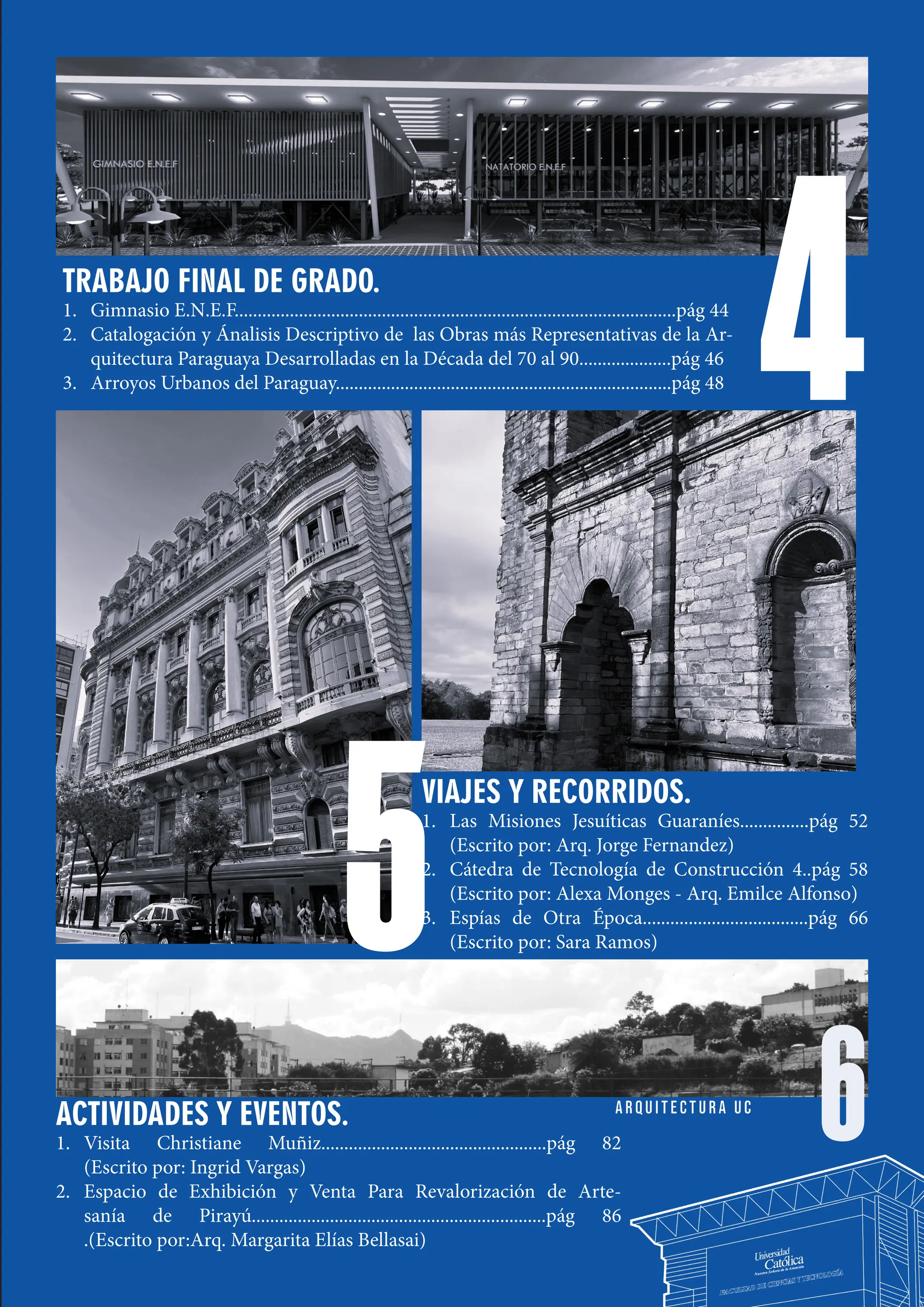 5
4
TRABAJO FINAL DE GRADO.
1. Gimnasio E.N.E.F................................................................................................pág 44
2. Catalogación y Ánalisis Descriptivo de las Obras más Representativas de la Ar-
quitectura Paraguaya Desarrolladas en la Década del 70 al 90....................pág 46
3. Arroyos Urbanos del Paraguay.........................................................................pág 48
VIAJES Y RECORRIDOS.
1. Las Misiones Jesuíticas Guaraníes...............pág 52
(Escrito por: Arq. Jorge Fernandez)
2. Cátedra de Tecnología de Construcción 4..pág 58
(Escrito por: Alexa Monges - Arq. Emilce Alfonso)
3. Espías de Otra Época....................................pág 66
(Escrito por: Sara Ramos)
5
6
ACTIVIDADES Y EVENTOS.
1. Visita Christiane Muñiz.................................................pág 82
(Escrito por: Ingrid Vargas)
2. Espacio de Exhibición y Venta Para Revalorización de Arte-
sanía de Pirayú................................................................pág 86
.(Escrito por:Arq. Margarita Elías Bellasai)
 