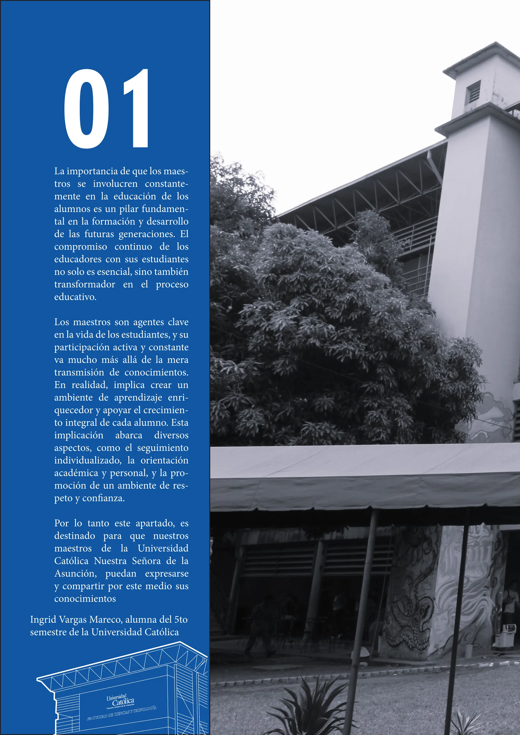 6
01
La importancia de que los maes-
tros se involucren constante-
mente en la educación de los
alumnos es un pilar fundamen-
tal en la formación y desarrollo
de las futuras generaciones. El
compromiso continuo de los
educadores con sus estudiantes
no solo es esencial, sino también
transformador en el proceso
educativo.
Los maestros son agentes clave
en la vida de los estudiantes, y su
participación activa y constante
va mucho más allá de la mera
transmisión de conocimientos.
En realidad, implica crear un
ambiente de aprendizaje enri-
quecedor y apoyar el crecimien-
to integral de cada alumno. Esta
implicación abarca diversos
aspectos, como el seguimiento
individualizado, la orientación
académica y personal, y la pro-
moción de un ambiente de res-
peto y confianza.
Por lo tanto este apartado, es
destinado para que nuestros
maestros de la Universidad
Católica Nuestra Señora de la
Asunción, puedan expresarse
y compartir por este medio sus
conocimientos
Ingrid Vargas Mareco, alumna del 5to
semestre de la Universidad Católica
 