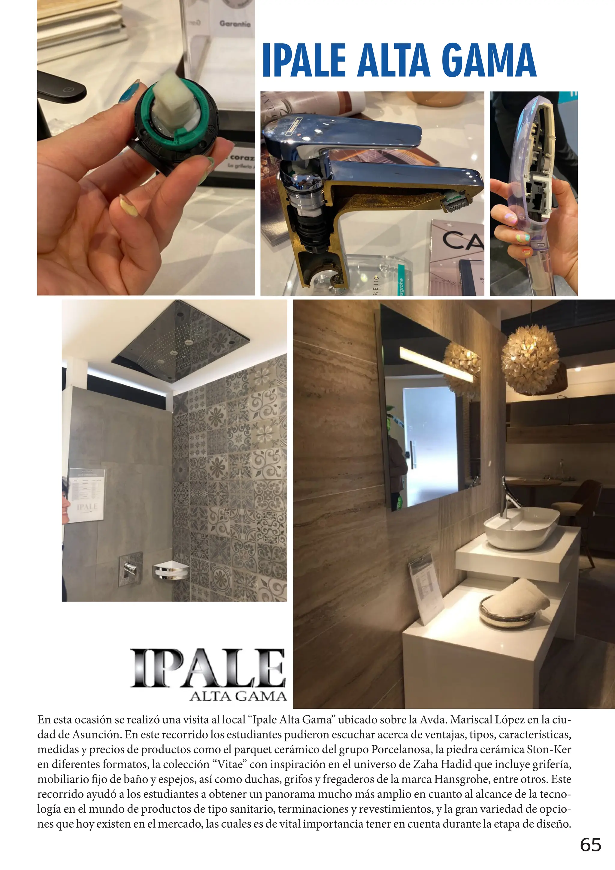 65
IPALE ALTA GAMA
En esta ocasión se realizó una visita al local “Ipale Alta Gama” ubicado sobre la Avda. Mariscal López en la ciu-
dad de Asunción. En este recorrido los estudiantes pudieron escuchar acerca de ventajas, tipos, características,
medidas y precios de productos como el parquet cerámico del grupo Porcelanosa, la piedra cerámica Ston-Ker
en diferentes formatos, la colección “Vitae” con inspiración en el universo de Zaha Hadid que incluye grifería,
mobiliario fijo de baño y espejos, así como duchas, grifos y fregaderos de la marca Hansgrohe, entre otros. Este
recorrido ayudó a los estudiantes a obtener un panorama mucho más amplio en cuanto al alcance de la tecno-
logía en el mundo de productos de tipo sanitario, terminaciones y revestimientos, y la gran variedad de opcio-
nes que hoy existen en el mercado, las cuales es de vital importancia tener en cuenta durante la etapa de diseño.
 