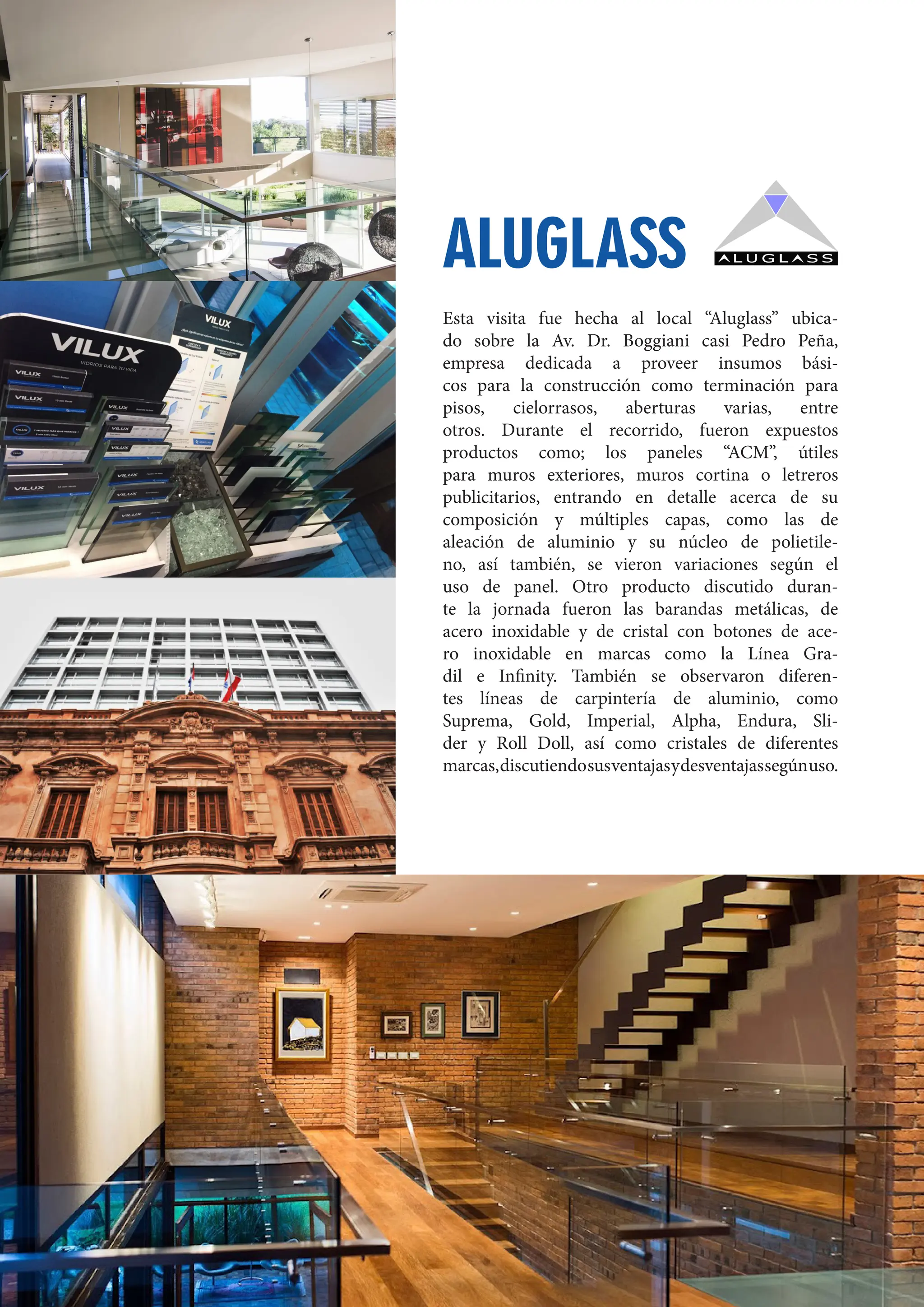 67
Esta visita fue hecha al local “Aluglass” ubica-
do sobre la Av. Dr. Boggiani casi Pedro Peña,
empresa dedicada a proveer insumos bási-
cos para la construcción como terminación para
pisos, cielorrasos, aberturas varias, entre
otros. Durante el recorrido, fueron expuestos
productos como; los paneles “ACM”, útiles
para muros exteriores, muros cortina o letreros
publicitarios, entrando en detalle acerca de su
composición y múltiples capas, como las de
aleación de aluminio y su núcleo de polietile-
no, así también, se vieron variaciones según el
uso de panel. Otro producto discutido duran-
te la jornada fueron las barandas metálicas, de
acero inoxidable y de cristal con botones de ace-
ro inoxidable en marcas como la Línea Gra-
dil e Infinity. También se observaron diferen-
tes líneas de carpintería de aluminio, como
Suprema, Gold, Imperial, Alpha, Endura, Sli-
der y Roll Doll, así como cristales de diferentes
marcas,discutiendosusventajasydesventajassegúnuso.
ALUGLASS
 