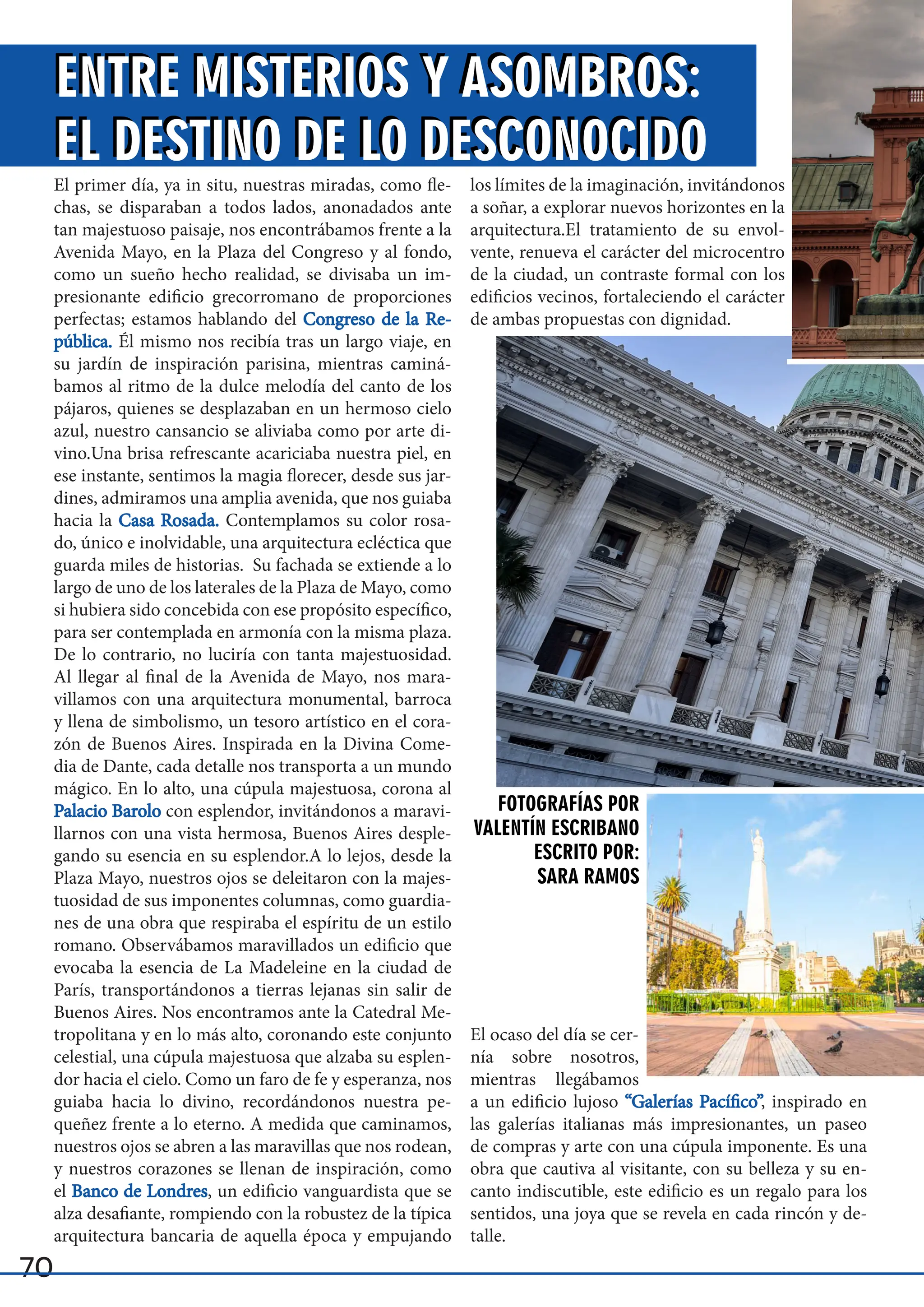 70
El primer día, ya in situ, nuestras miradas, como fle-
chas, se disparaban a todos lados, anonadados ante
tan majestuoso paisaje, nos encontrábamos frente a la
Avenida Mayo, en la Plaza del Congreso y al fondo,
como un sueño hecho realidad, se divisaba un im-
presionante edificio grecorromano de proporciones
perfectas; estamos hablando del Congreso de la Re-
Congreso de la Re-
pública.
pública. Él mismo nos recibía tras un largo viaje, en
su jardín de inspiración parisina, mientras caminá-
bamos al ritmo de la dulce melodía del canto de los
pájaros, quienes se desplazaban en un hermoso cielo
azul, nuestro cansancio se aliviaba como por arte di-
vino.Una brisa refrescante acariciaba nuestra piel, en
ese instante, sentimos la magia florecer, desde sus jar-
dines, admiramos una amplia avenida, que nos guiaba
hacia la Casa Rosada.
Casa Rosada. Contemplamos su color rosa-
do, único e inolvidable, una arquitectura ecléctica que
guarda miles de historias. Su fachada se extiende a lo
largo de uno de los laterales de la Plaza de Mayo, como
si hubiera sido concebida con ese propósito específico,
para ser contemplada en armonía con la misma plaza.
De lo contrario, no luciría con tanta majestuosidad.
Al llegar al final de la Avenida de Mayo, nos mara-
villamos con una arquitectura monumental, barroca
y llena de simbolismo, un tesoro artístico en el cora-
zón de Buenos Aires. Inspirada en la Divina Come-
dia de Dante, cada detalle nos transporta a un mundo
mágico. En lo alto, una cúpula majestuosa, corona al
Palacio Barolo
Palacio Barolo con esplendor, invitándonos a maravi-
llarnos con una vista hermosa, Buenos Aires desple-
gando su esencia en su esplendor.A lo lejos, desde la
Plaza Mayo, nuestros ojos se deleitaron con la majes-
tuosidad de sus imponentes columnas, como guardia-
nes de una obra que respiraba el espíritu de un estilo
romano. Observábamos maravillados un edificio que
evocaba la esencia de La Madeleine en la ciudad de
París, transportándonos a tierras lejanas sin salir de
Buenos Aires. Nos encontramos ante la Catedral Me-
tropolitana y en lo más alto, coronando este conjunto
celestial, una cúpula majestuosa que alzaba su esplen-
dor hacia el cielo. Como un faro de fe y esperanza, nos
guiaba hacia lo divino, recordándonos nuestra pe-
queñez frente a lo eterno. A medida que caminamos,
nuestros ojos se abren a las maravillas que nos rodean,
y nuestros corazones se llenan de inspiración, como
el Banco de Londres
Banco de Londres, un edificio vanguardista que se
alza desafiante, rompiendo con la robustez de la típica
arquitectura bancaria de aquella época y empujando
los límites de la imaginación, invitándonos
a soñar, a explorar nuevos horizontes en la
arquitectura.El tratamiento de su envol-
vente, renueva el carácter del microcentro
de la ciudad, un contraste formal con los
edificios vecinos, fortaleciendo el carácter
de ambas propuestas con dignidad.
El ocaso del día se cer-
nía sobre nosotros,
mientras llegábamos
a un edificio lujoso “Galerías Pacífico”
“Galerías Pacífico”, inspirado en
las galerías italianas más impresionantes, un paseo
de compras y arte con una cúpula imponente. Es una
obra que cautiva al visitante, con su belleza y su en-
canto indiscutible, este edificio es un regalo para los
sentidos, una joya que se revela en cada rincón y de-
talle.
ENTRE MISTERIOS Y ASOMBROS:
EL DESTINO DE LO DESCONOCIDO
ENTRE MISTERIOS Y ASOMBROS:
EL DESTINO DE LO DESCONOCIDO
FOTOGRAFÍAS POR
VALENTÍN ESCRIBANO
ESCRITO POR:
SARA RAMOS
 