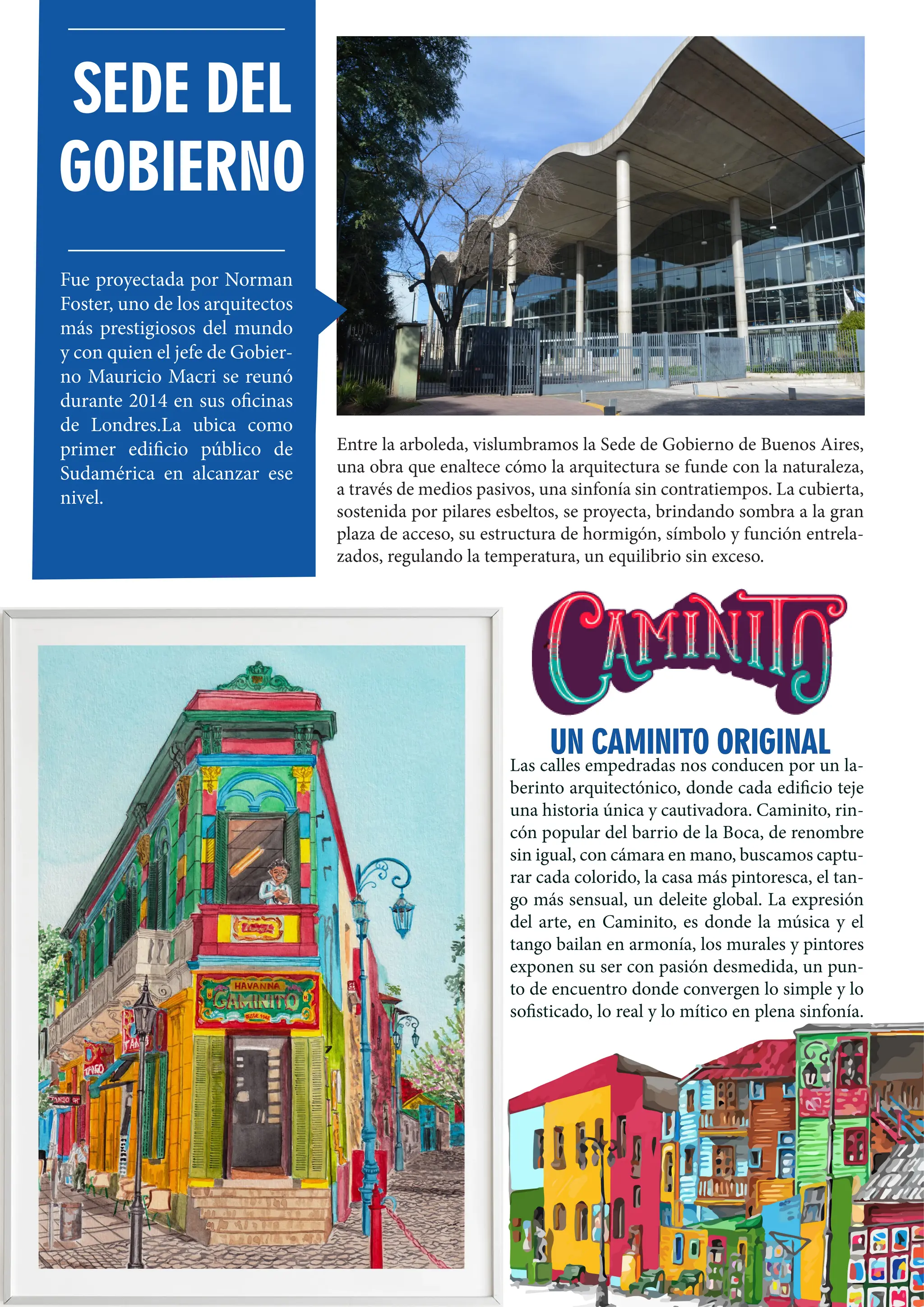 74
Entre la arboleda, vislumbramos la Sede de Gobierno de Buenos Aires,
una obra que enaltece cómo la arquitectura se funde con la naturaleza,
a través de medios pasivos, una sinfonía sin contratiempos. La cubierta,
sostenida por pilares esbeltos, se proyecta, brindando sombra a la gran
plaza de acceso, su estructura de hormigón, símbolo y función entrela-
zados, regulando la temperatura, un equilibrio sin exceso.
Las calles empedradas nos conducen por un la-
berinto arquitectónico, donde cada edificio teje
una historia única y cautivadora. Caminito, rin-
cón popular del barrio de la Boca, de renombre
sin igual, con cámara en mano, buscamos captu-
rar cada colorido, la casa más pintoresca, el tan-
go más sensual, un deleite global. La expresión
del arte, en Caminito, es donde la música y el
tango bailan en armonía, los murales y pintores
exponen su ser con pasión desmedida, un pun-
to de encuentro donde convergen lo simple y lo
sofisticado, lo real y lo mítico en plena sinfonía.
SEDE DEL
GOBIERNO
Fue proyectada por Norman
Foster, uno de los arquitectos
más prestigiosos del mundo
y con quien el jefe de Gobier-
no Mauricio Macri se reunó
durante 2014 en sus oficinas
de Londres.La ubica como
primer edificio público de
Sudamérica en alcanzar ese
nivel.
UN CAMINITO ORIGINAL
UN CAMINITO ORIGINAL
 