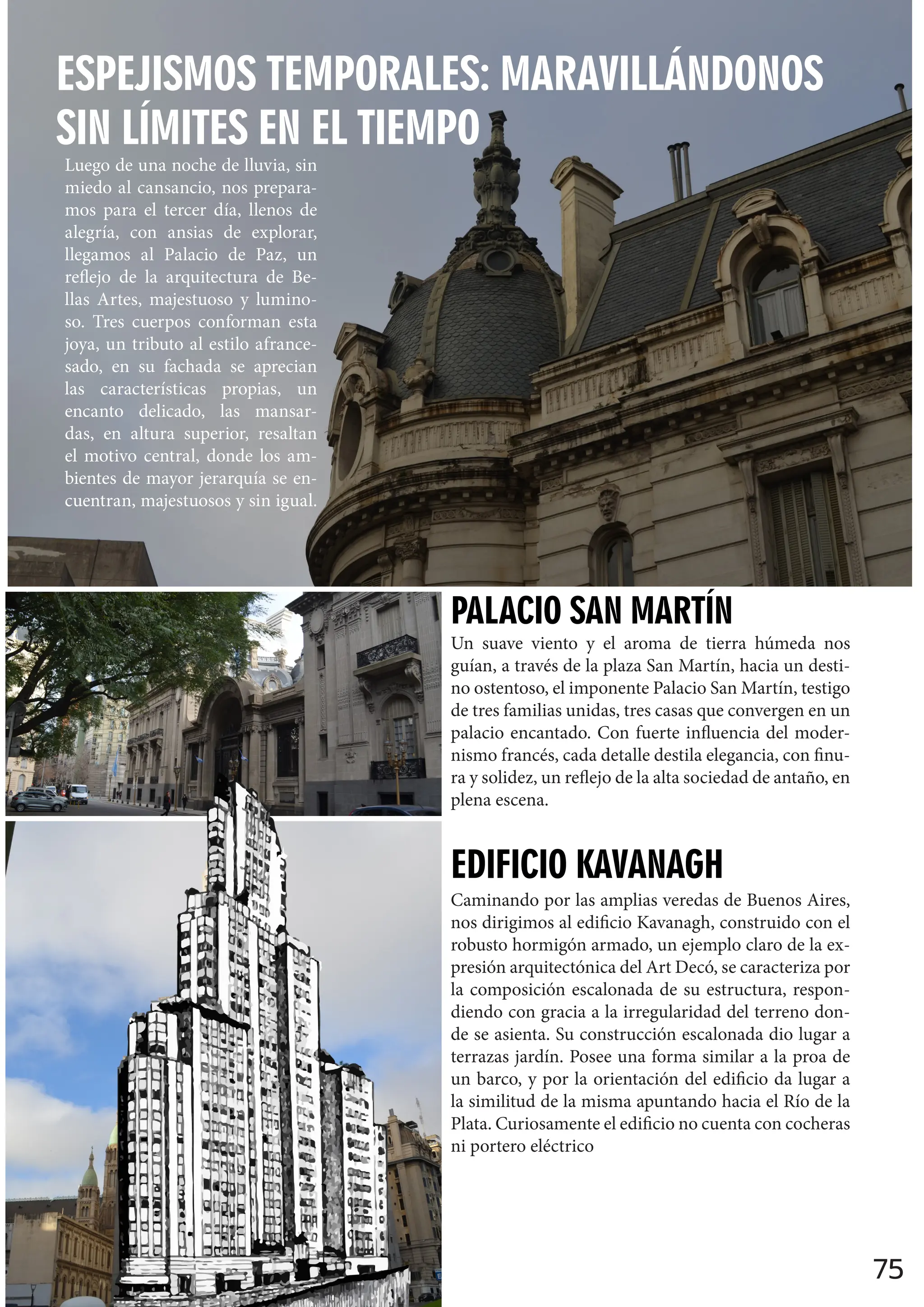 75
ESPEJISMOS TEMPORALES: MARAVILLÁNDONOS
SIN LÍMITES EN EL TIEMPO
Luego de una noche de lluvia, sin
miedo al cansancio, nos prepara-
mos para el tercer día, llenos de
alegría, con ansias de explorar,
llegamos al Palacio de Paz, un
reflejo de la arquitectura de Be-
llas Artes, majestuoso y lumino-
so. Tres cuerpos conforman esta
joya, un tributo al estilo afrance-
sado, en su fachada se aprecian
las características propias, un
encanto delicado, las mansar-
das, en altura superior, resaltan
el motivo central, donde los am-
bientes de mayor jerarquía se en-
cuentran, majestuosos y sin igual.
Un suave viento y el aroma de tierra húmeda nos
guían, a través de la plaza San Martín, hacia un desti-
no ostentoso, el imponente Palacio San Martín, testigo
de tres familias unidas, tres casas que convergen en un
palacio encantado. Con fuerte influencia del moder-
nismo francés, cada detalle destila elegancia, con finu-
ra y solidez, un reflejo de la alta sociedad de antaño, en
plena escena.
PALACIO SAN MARTÍN
EDIFICIO KAVANAGH
Caminando por las amplias veredas de Buenos Aires,
nos dirigimos al edificio Kavanagh, construido con el
robusto hormigón armado, un ejemplo claro de la ex-
presión arquitectónica del Art Decó, se caracteriza por
la composición escalonada de su estructura, respon-
diendo con gracia a la irregularidad del terreno don-
de se asienta. Su construcción escalonada dio lugar a
terrazas jardín. Posee una forma similar a la proa de
un barco, y por la orientación del edificio da lugar a
la similitud de la misma apuntando hacia el Río de la
Plata. Curiosamente el edificio no cuenta con cocheras
ni portero eléctrico
 