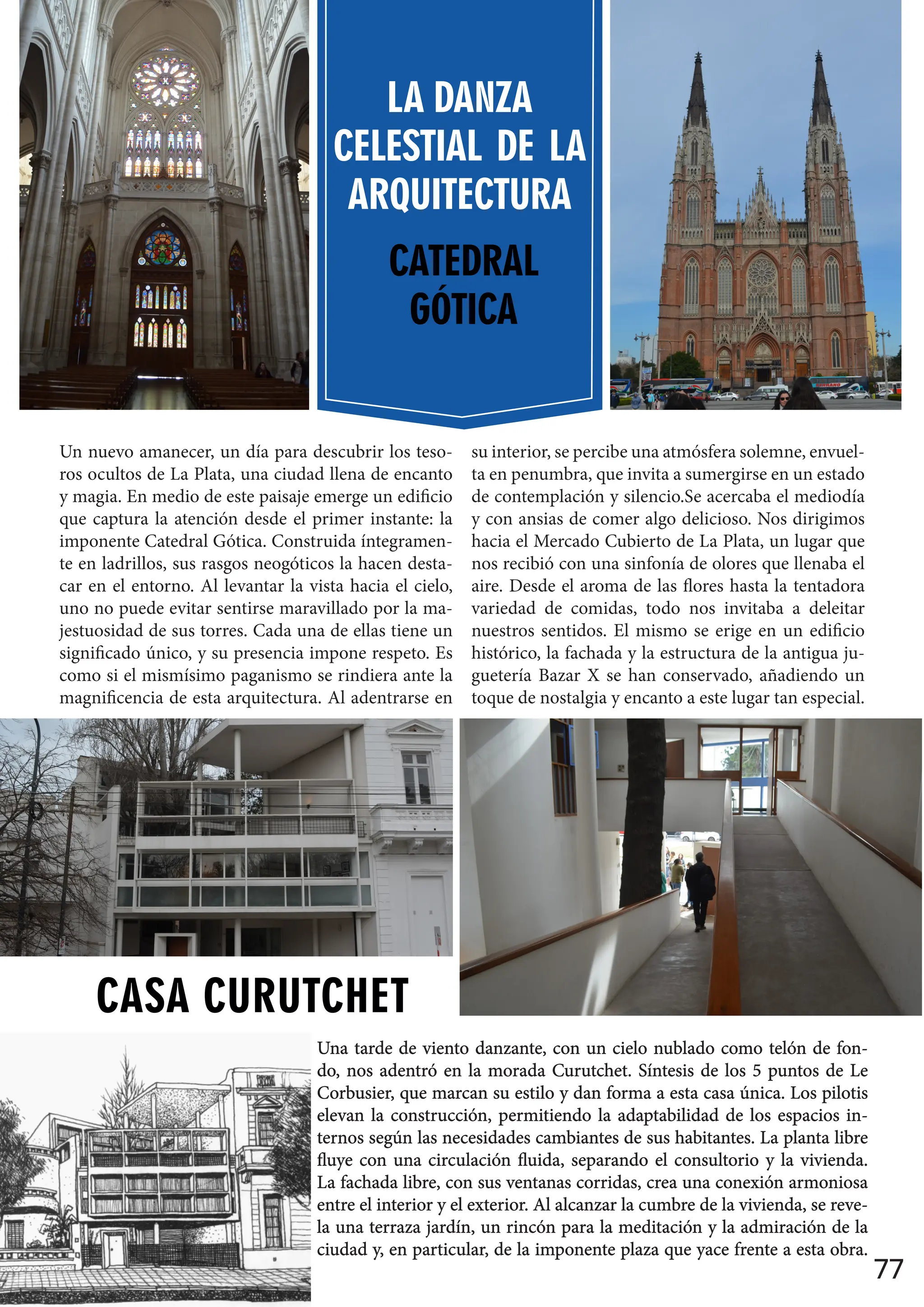 77
Un nuevo amanecer, un día para descubrir los teso-
ros ocultos de La Plata, una ciudad llena de encanto
y magia. En medio de este paisaje emerge un edificio
que captura la atención desde el primer instante: la
imponente Catedral Gótica. Construida íntegramen-
te en ladrillos, sus rasgos neogóticos la hacen desta-
car en el entorno. Al levantar la vista hacia el cielo,
uno no puede evitar sentirse maravillado por la ma-
jestuosidad de sus torres. Cada una de ellas tiene un
significado único, y su presencia impone respeto. Es
como si el mismísimo paganismo se rindiera ante la
magnificencia de esta arquitectura. Al adentrarse en
su interior, se percibe una atmósfera solemne, envuel-
ta en penumbra, que invita a sumergirse en un estado
de contemplación y silencio.Se acercaba el mediodía
y con ansias de comer algo delicioso. Nos dirigimos
hacia el Mercado Cubierto de La Plata, un lugar que
nos recibió con una sinfonía de olores que llenaba el
aire. Desde el aroma de las flores hasta la tentadora
variedad de comidas, todo nos invitaba a deleitar
nuestros sentidos. El mismo se erige en un edificio
histórico, la fachada y la estructura de la antigua ju-
guetería Bazar X se han conservado, añadiendo un
toque de nostalgia y encanto a este lugar tan especial.
LA DANZA
CELESTIAL DE LA
ARQUITECTURA
CATEDRAL
GÓTICA
Una tarde de viento danzante, con un cielo nublado como telón de fon-
Una tarde de viento danzante, con un cielo nublado como telón de fon-
do, nos adentró en la morada Curutchet. Síntesis de los 5 puntos de Le
do, nos adentró en la morada Curutchet. Síntesis de los 5 puntos de Le
Corbusier, que marcan su estilo y dan forma a esta casa única. Los pilotis
Corbusier, que marcan su estilo y dan forma a esta casa única. Los pilotis
elevan la construcción, permitiendo la adaptabilidad de los espacios in-
elevan la construcción, permitiendo la adaptabilidad de los espacios in-
ternos según las necesidades cambiantes de sus habitantes. La planta libre
ternos según las necesidades cambiantes de sus habitantes. La planta libre
fluye con una circulación fluida, separando el consultorio y la vivienda.
fluye con una circulación fluida, separando el consultorio y la vivienda.
La fachada libre, con sus ventanas corridas, crea una conexión armoniosa
La fachada libre, con sus ventanas corridas, crea una conexión armoniosa
entre el interior y el exterior. Al alcanzar la cumbre de la vivienda, se reve-
entre el interior y el exterior. Al alcanzar la cumbre de la vivienda, se reve-
la una terraza jardín, un rincón para la meditación y la admiración de la
la una terraza jardín, un rincón para la meditación y la admiración de la
ciudad y, en particular, de la imponente plaza que yace frente a esta obra.
ciudad y, en particular, de la imponente plaza que yace frente a esta obra.
CASA CURUTCHET
 