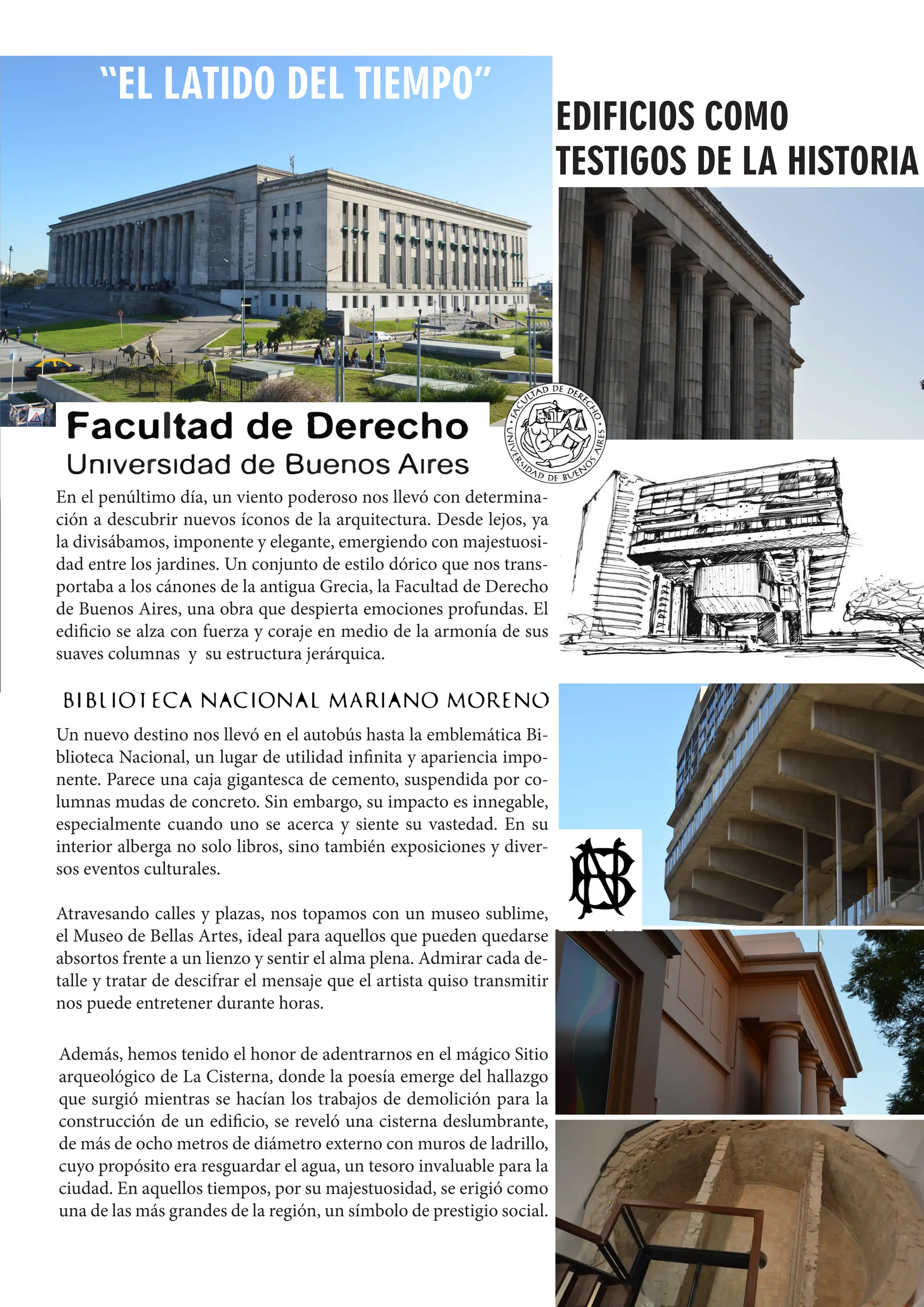 79
“EL LATIDO DEL TIEMPO”
En el penúltimo día, un viento poderoso nos llevó con determina-
ción a descubrir nuevos íconos de la arquitectura. Desde lejos, ya
la divisábamos, imponente y elegante, emergiendo con majestuosi-
dad entre los jardines. Un conjunto de estilo dórico que nos trans-
portaba a los cánones de la antigua Grecia, la Facultad de Derecho
de Buenos Aires, una obra que despierta emociones profundas. El
edificio se alza con fuerza y coraje en medio de la armonía de sus
suaves columnas y su estructura jerárquica.
EDIFICIOS COMO
TESTIGOS DE LA HISTORIA
Un nuevo destino nos llevó en el autobús hasta la emblemática Bi-
blioteca Nacional, un lugar de utilidad infinita y apariencia impo-
nente. Parece una caja gigantesca de cemento, suspendida por co-
lumnas mudas de concreto. Sin embargo, su impacto es innegable,
especialmente cuando uno se acerca y siente su vastedad. En su
interior alberga no solo libros, sino también exposiciones y diver-
sos eventos culturales.
Atravesando calles y plazas, nos topamos con un museo sublime,
el Museo de Bellas Artes, ideal para aquellos que pueden quedarse
absortos frente a un lienzo y sentir el alma plena. Admirar cada de-
talle y tratar de descifrar el mensaje que el artista quiso transmitir
nos puede entretener durante horas.
Además, hemos tenido el honor de adentrarnos en el mágico Sitio
arqueológico de La Cisterna, donde la poesía emerge del hallazgo
que surgió mientras se hacían los trabajos de demolición para la
construcción de un edificio, se reveló una cisterna deslumbrante,
de más de ocho metros de diámetro externo con muros de ladrillo,
cuyo propósito era resguardar el agua, un tesoro invaluable para la
ciudad. En aquellos tiempos, por su majestuosidad, se erigió como
una de las más grandes de la región, un símbolo de prestigio social.
 