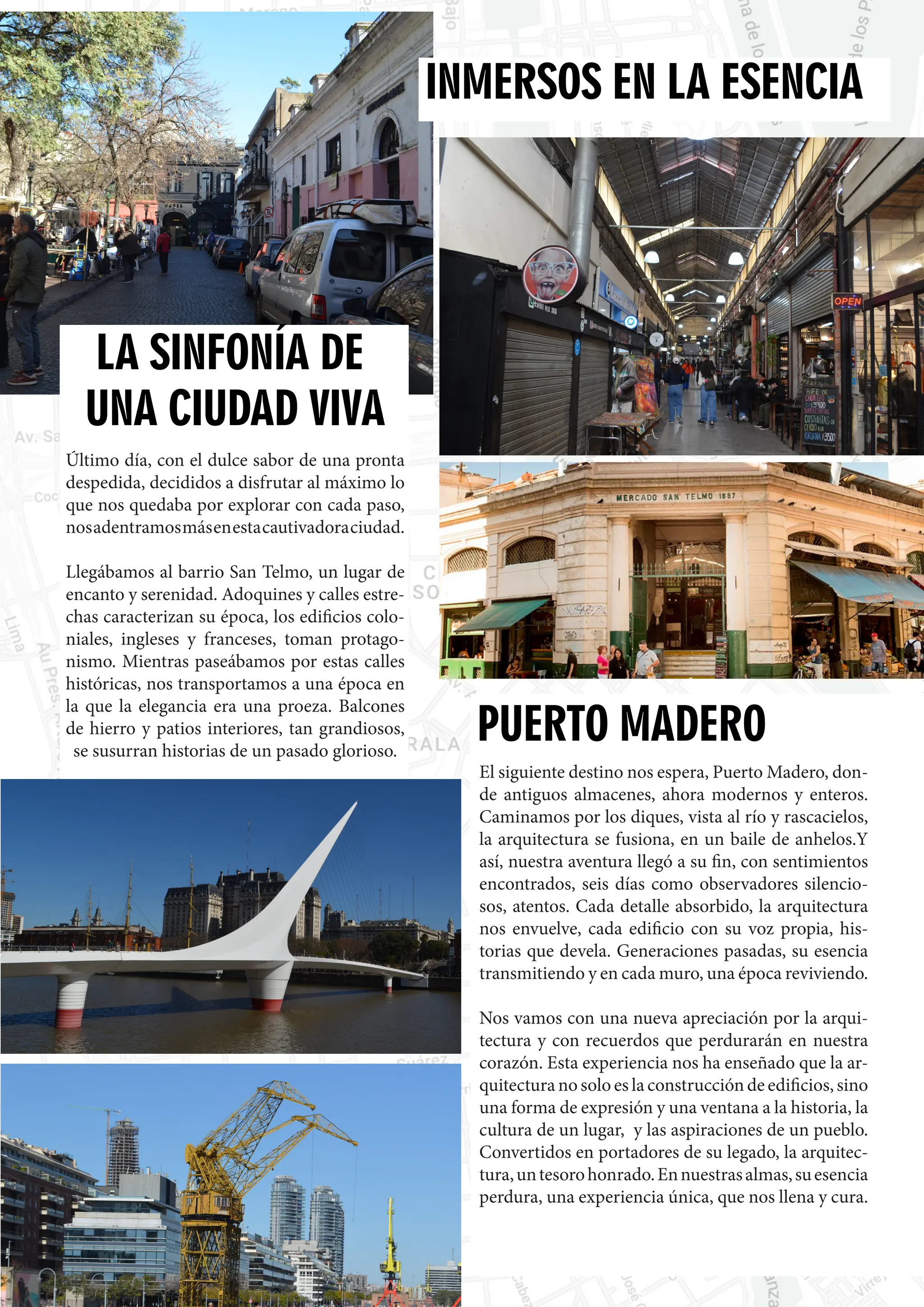 80
LA SINFONÍA DE
UNA CIUDAD VIVA
Último día, con el dulce sabor de una pronta
despedida, decididos a disfrutar al máximo lo
que nos quedaba por explorar con cada paso,
nosadentramosmásenestacautivadoraciudad.
Llegábamos al barrio San Telmo, un lugar de
encanto y serenidad. Adoquines y calles estre-
chas caracterizan su época, los edificios colo-
niales, ingleses y franceses, toman protago-
nismo. Mientras paseábamos por estas calles
históricas, nos transportamos a una época en
la que la elegancia era una proeza. Balcones
de hierro y patios interiores, tan grandiosos,
se susurran historias de un pasado glorioso.
INMERSOS EN LA ESENCIA
El siguiente destino nos espera, Puerto Madero, don-
de antiguos almacenes, ahora modernos y enteros.
Caminamos por los diques, vista al río y rascacielos,
la arquitectura se fusiona, en un baile de anhelos.Y
así, nuestra aventura llegó a su fin, con sentimientos
encontrados, seis días como observadores silencio-
sos, atentos. Cada detalle absorbido, la arquitectura
nos envuelve, cada edificio con su voz propia, his-
torias que devela. Generaciones pasadas, su esencia
transmitiendo y en cada muro, una época reviviendo.
Nos vamos con una nueva apreciación por la arqui-
tectura y con recuerdos que perdurarán en nuestra
corazón. Esta experiencia nos ha enseñado que la ar-
quitectura no solo es la construcción de edificios, sino
una forma de expresión y una ventana a la historia, la
cultura de un lugar, y las aspiraciones de un pueblo.
Convertidos en portadores de su legado, la arquitec-
tura,untesorohonrado.Ennuestrasalmas,suesencia
perdura, una experiencia única, que nos llena y cura.
PUERTO MADERO
 
