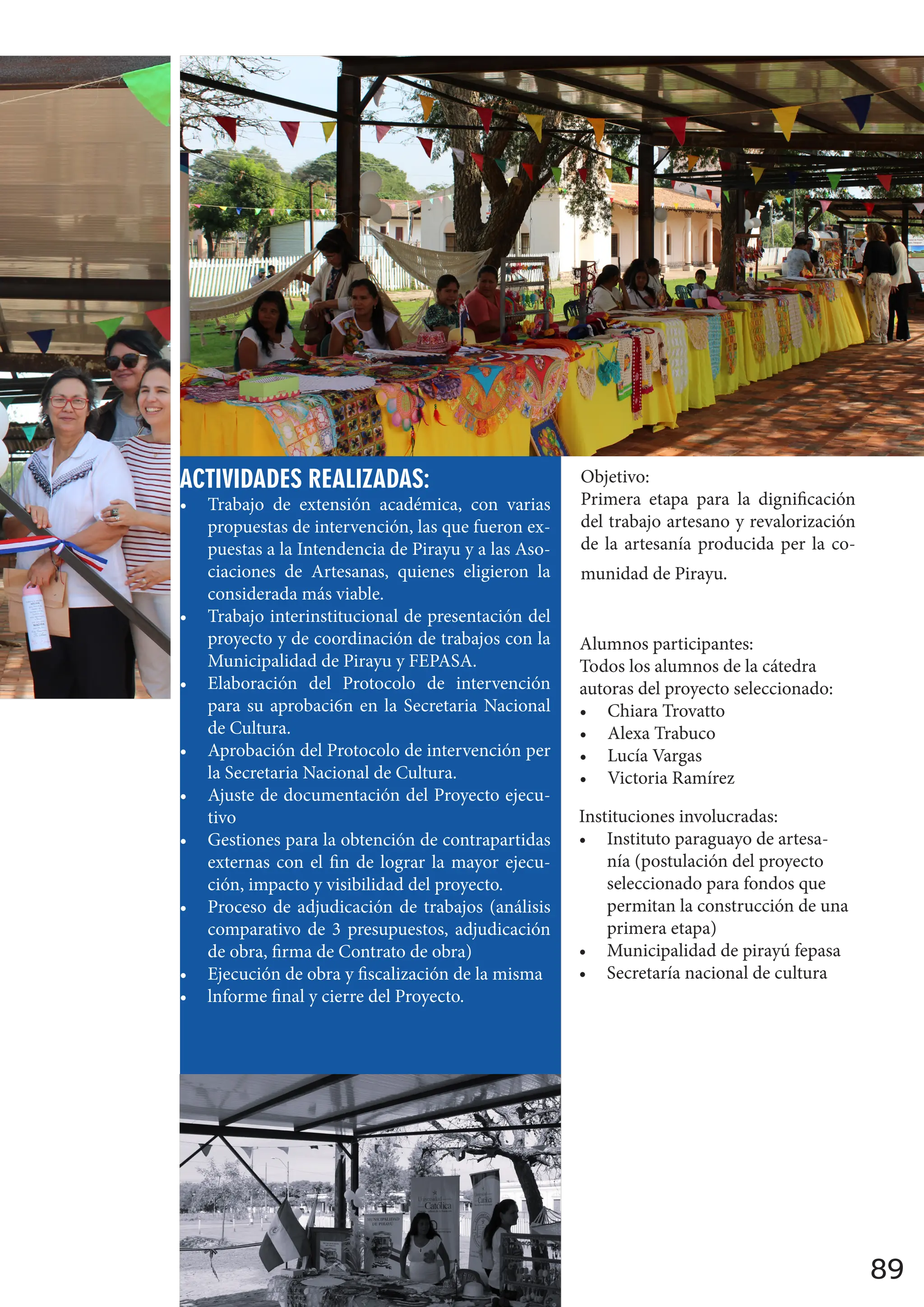 89
ACTIVIDADES REALIZADAS:
• Trabajo de extensión académica, con varias
propuestas de intervención, las que fueron ex-
puestas a la Intendencia de Pirayu y a las Aso-
ciaciones de Artesanas, quienes eligieron la
considerada más viable.
• Trabajo interinstitucional de presentación del
proyecto y de coordinación de trabajos con la
Municipalidad de Pirayu y FEPASA.
• Elaboración del Protocolo de intervención
para su aprobaci6n en la Secretaria Nacional
de Cultura.
• Aprobación del Protocolo de intervención per
la Secretaria Nacional de Cultura.
• Ajuste de documentación del Proyecto ejecu-
tivo
• Gestiones para la obtención de contrapartidas
externas con el fin de lograr la mayor ejecu-
ción, impacto y visibilidad del proyecto.
• Proceso de adjudicación de trabajos (análisis
comparativo de 3 presupuestos, adjudicación
de obra, firma de Contrato de obra)
• Ejecución de obra y fiscalización de la misma
• lnforme final y cierre del Proyecto.
Objetivo:
Primera etapa para la dignificación
del trabajo artesano y revalorización
de la artesanía producida per la co-
munidad de Pirayu.
Alumnos participantes:
Todos los alumnos de la cátedra
autoras del proyecto seleccionado:
• Chiara Trovatto
• Alexa Trabuco
• Lucía Vargas
• Victoria Ramírez
Instituciones involucradas:
• Instituto paraguayo de artesa-
nía (postulación del proyecto
seleccionado para fondos que
permitan la construcción de una
primera etapa)
• Municipalidad de pirayú fepasa
• Secretaría nacional de cultura
 