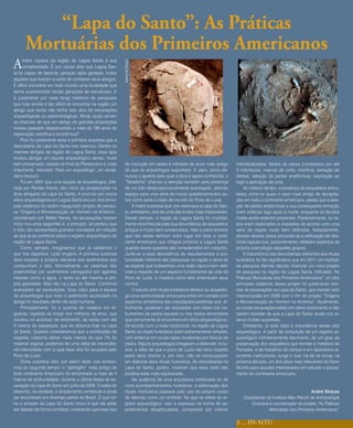 “Lapa do Santo”: As Práticas
      Mortuárias dos Primeiros Americanos
A     maior riqueza da região de Lagoa Santa é sua




                                                          Acervo de Strauss
      complexidade. É por causa dela que Lagoa San-
ta foi capaz de fascinar, geração após geração, todos
aqueles que tiveram a sorte de conhecer seus abrigos.
É difícil encontrar em todo mundo uma localidade que
tenha surpreendido tantas gerações de estudiosos. E
é justamente por esse longo histórico de pesquisas
que hoje emdia é tão difícil de encontrar na região um
abrigo que ainda não tenha sido alvo de escavações
arqueológicas ou paleontológicas. Afinal, quais seriam
as chances de que um abrigo de grandes proporções
tivesse passado despercebido a mais de 180 anos de
exploração científica e econômica?
     Pois foi justamente essa a primeira surpresa que a
descoberta da Lapa do Santo nos reservou. Dentre os
maiores abrigos da região de Lagoa Santa, essa lapa
revelou abrigar um pacote arqueológico denso, muito
bem preservado, datado do final do Pleistoceno e, mais      de inscrição em pedra é milhares de anos mais antigo        individualizados, fardos de ossos (compostos por até
importante, intocado. Para um arqueólogo, um verda-         do que os arqueólogos supunham. E claro, como de-           2 indivíduos), marcas de corte, chanfros, extração de
deiro tesouro.                                              nuncia o apelido pelo qual a obra é agora conhecida, o      dentes, seleção de partes anatômicas, exposição ao
     Foi em 2001 que uma equipe de arqueólogos, lide-       “Taradinho” chamou a atenção também pela presença           fogo e aplicação de ocre.
rada por Renato Kipnis, deu início às prospecções na        de um falo desproporcionalmente avantajado, abrindo              Ao mesmo tempo, a presença de esqueletos articu-
área abrigada da Lapa do Santo. A procura por novos         espaço para uma série de novos questionamentos so-          lados, entre os quais o caso mais antigo de decapita-
sítios arqueológicos em Lagoa Santa era um dos princi-      bre como seria a visão de mundo do Povo de Luzia.           ção em todo o continente americano, atesta que a sele-
pais objetivos do recém inaugurado projeto de pesqui-            A maior surpresa que nos reservava a Lapa do San-      ção de partes anatômicas e sua consequente remoção
sa “Origens e Microevolução do Homem na América”,           to, entretanto, viria de uma das fontes mais improváveis.   eram práticas logo após a morte, enquanto os tecidos
coordenado por Walter Neves. As escavações tiveram          Desde sempre, a região de Lagoa Santa foi mundial-          moles ainda estavam presentes. Posteriormente, os os-
início nos anos seguintes e, a princípio, se pensou que     mente reconhecida pela sua abundância de esqueletos         sos eram realocados e dispostos de acordo com uma
o sítio não apresentaria grandes novidades em relação       antigos e muito bem preservados. Vale a pena lembrar        série de regras muito bem definidas. Notadamente,
ao que já se conhecia sobre o registro arqueológico da      que não existe nenhum outro lugar em todo o conti-          através desses ossos procedia-se a retificação de dire-
região de Lagoa Santa.                                      nente americano que chegue próximo a Lagoa Santa            trizes lógicas que, possivelmente, refletiam aspectos da
     Como sempre, imaginamos que já sabíamos o              quando esses quesitos são considerados em conjunto.         própria cosmologia daqueles grupos.
que nos esperava. Ledo engano. A primeira surpresa          Junte-se a essa abundância de sepultamentos a pro-               A importância das descobertas referentes aos rituais
dizia respeito à própria natureza dos sedimentos que        fundidade histórica das pesquisas na região e seria de      funerários foi tão significativa que em 2011 um instituto
compunham o sítio. Normalmente, as cavernas são             se esperar que tivéssemos uma visão clara e bem defi-       de pesquisa Alemão decidiu financiar um novo projeto
preenchidas por sedimentos carregados por agentes           nida a respeito de um aspecto fundamental da vida do        de pesquisa na região de Lagoa Santa. Intitulado “As
naturais como a água, o vento ou até mesmo a pró-           Povo de Luzia: a maneira como eles enterravam seus          Práticas Mortuárias dos Primeiros Americanos” um dos
pria gravidade. Mas não na Lapa do Santo. Conforme          mortos.                                                     principais objetivos desse projeto foi justamente reto-
avançaram as escavações, ficou claro para a equipe               O estudo dos rituais funerários oferece ao arqueólo-   mar as escavações na Lapa do Santo, que haviam sido
de arqueólogos que todo o sedimento acumulado no            go uma oportunidade única para entrar em contato com        interrompidas em 2009 com o fim do projeto “Origens
abrigo foi resultado direto da ação humana.                 aspectos simbólicos das populações pretéritas que, di-      e Microevolução do Homem na América”. Atualmente,
     Principalmente, foi a queima de madeira em fo-         ficilmente, poderiam ser estudados com base nos ins-        as novas escavações estão em pleno andamento e não
gueiras, repetida ao longo dos milhares de anos, que        trumentos de pedra lascada ou nos restos alimentares        restam dúvidas de que a Lapa do Santo ainda nos re-
resultou no acúmulo de sedimento, às vezes com até          que comumente se encontram em sítios arqueológicos.         serva muitas surpresas.
4 metros de espessura, que se observa hoje na Lapa          De acordo com a visão tradicional, na região de Lagoa            Entretanto, já está clara a importância desse sítio
do Santo. Quando consideramos que a combustão de            Santa os rituais funerários eram extremamente simples,      arqueológico. A partir da conjunção de um registro ar-
vegetais costuma deixar nada menos do que 1% do             com enterros em covas rasas recobertas por blocos de        queológico intrinsecamente fascinante, de um grau de
material original, podemos ter uma idéia da inacreditá-     pedra. Alguns arqueólogos chegaram a defender, inclu-       preservação dos esqueletos que remete à metáfora de
vel intensidade com a qual esse sítio foi ocupado pelo      sive, a idéia de que o povo de Luzia não teria respeito     Pompéia, e de trabalhos de campo e em laboratório al-
Povo de Luzia.                                              pelos seus mortos e, por isso, não se preocupavam           tamente meticulosos, surge o que, há de se tornar, na
     Outra surpresa veio, por assim dizer, nos acrésci-     em elaborar seus rituais funerários. As descobertas na      próxima década, um dos sítios mais relevantes do Novo
mos do segundo tempo: o “petróglifo” mais antigo de         Lapa do Santo, porém, mostram que essa visão não            Mundo para aqueles interessados em estudar o povoa-
todo continente Americano foi encontrado a mais de 4        poderia estar mais equivocada.                              mento do continente americano.
metros de profundidade, durante a última etapa de es-            Na ausência de uma arquitetura sofisticada ou de
cavação na Lapa do Santo em julho de 2009. O estilo do      ricos acompanhamentos funerários, a elaboração dos
desenho, na verdade, é amplamente conhecido e pode          rituais mortuários passava pelo uso do próprio corpo                                                André Strauss
ser encontrado em diversas partes do Brasil. O que tor-     do falecido como um símbolo. No que se refere ao re-            Doutorando do Instituto Max Planck de Antropologia
na o achado da Lapa do Santo único é que ele pôde           gistro arqueológico, isso é expresso na forma de se-                Evolutiva e coordenador do projeto “As Práticas
ser datado de forma confiável, mostrando que esse tipo      pultamentos desarticulados, compostos por crânios                             Mortuárias dos Primeiros Americanos”

                                                                                                                        3 ... IN-SITU
 