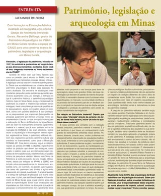 ENTREVISTA
                                                                    Patrimônio, legislação e
          Alexandre Delforge

 Com formação na Educação Artística,
  mestrado em Geografia, com o tema
                                                                     arqueologia em Minas
                                                                                                                                                               Fotos: Cleito Pinto Ribeiro
    Gestão do Patrimônio em Minas
 Gerais, Alexandre Delforge, gestor do
  Patrimônio Arqueológico do IPHAN
 em Minas Gerais recebeu a equipe do
 CAALE para uma conversa acerca do
  patrimônio, legislação e arqueologia
           em Minas Gerais.

Alexandre, a legislação do patrimônio, iniciada em
1937, foi evoluindo e ajustando-se ao longo do tem-
po aos diversos momentos e contextos. Como você
vê isso, chegando finalmente ao Termo de Referen-
cia do IPHAN?
    Gostaria de deixar claro que estou falando aqui
como um cidadão, que é técnico do IPHAN, mas que
está dando suas impressões pessoais, idéias e críticas...
A legislação precisa estar em constante aperfeiçoamen-
to. Desde que se estabeleceram as primeiras leis sobre
patrimônio arqueológico no Brasil, essa legislação foi
                                                            afetadas muito pequenas e nas licenças para áreas de        ções arqueológicas de sítios quilombolas, principalmen-
pouco atualizada. Ela precisaria de atualizações mais
                                                            agronegócio, áreas muito grandes. Então, são duas me-       te nas comunidades autodeclaradas não vão apresentar
constantes para evitar certos problemas que estão apa-
                                                            todologias que desviam do padrão da maioria dos proje-      um registro de vestígios diferentes de outros sítios de
recendo atualmente como, por exemplo, a definição do
                                                            tos. Então, é necessário observar como funcionam estas      comunidades rurais. Então, fica muito difícil o estudo
que é o patrimônio histórico, o patrimônio arqueológico
                                                            especificações, no mercado, na comunidade científica e      dos quilombos com base em registros arqueológicos.
histórico. Aqui em Minas Gerais surgiu a necessidade de
                                                            no processo de licenciamento para ter um feedback dis-      Estas questões estão sendo muito melhor tratadas por
padronizar os projetos e relatórios que estavam sendo
                                                            so e ir corrigindo os mecanismos que ela dispõe sempre      antropólogos, cientistas sociais e historiadores na área
entregues. Havia uma diferença enorme de padrões en-
                                                            privilegiando a proteção do patrimônio sem perder de        do patrimônio imaterial.
tre pesquisadores, alguns com padrão abaixo do acei-
                                                            vista a razoabilidade das exigências.                           A pesquisa do patrimônio edificado também surgiu
tável, outros com padrões altíssimos. E isso privilegia-
                                                                                                                        com essas questões. Fazendas habitadas e em funcio-
va os pesquisadores que propunham baixo padrão de           Em relação ao Patrimônio imaterial? Depois que
                                                                                                                        namento estavam sendo registradas como sítios arqueo-
pesquisa, justamente por oferecer um preço menor ao         houve essa “chamada” através da portaria e do ter-
                                                                                                                        lógicos pelos arqueólogos pesquisadores, desta forma,
empreendedor. Esse foi um dos principais motivos para       mo, de forma mais incisiva, houve um salto na qua-
                                                                                                                        surgiriam inevitavelmente problemas e complicações
a elaboração do Termo de Referência de Minas Gerais,        lidade desse material?
                                                                                                                        para os moradores. Tratar esse patrimônio através da
além de inserir no licenciamento ambiental o patrimônio          É nosso primeiro ano completo com a instituição
                                                                                                                        área do patrimônio arquitetônico/edificado além de tra-
imaterial e o material, que já eram previstos em lei na     dessas pesquisas, patrimônio material e imaterial. E o
                                                                                                                        zer a expertise profissional dos arquitetos na sua identi-
resolução do CONAMA e não eram atendidos. Muitas            que sentimos é que houve um enriquecimento muito
                                                                                                                        ficação também traria o benefício deste ser fiscalizado
vezes os arqueólogos se encarregavam desses aspec-          grande do licenciamento ambiental nesse sentido. Po-
                                                                                                                        também por arquitetos aplicando a legislação própria
tos, registrando as festas, o patrimônio edificado etc...   demos observar, durante anos, muitos problemas em
                                                                                                                        a este patrimônio. A estratégia funcionou muito bem e
Com isso, esperamos que todo patrimônio cultural seja       empreendimentos relacionados às populações tradicio-
                                                                                                                        está enriquecendo o acervo de bens culturais, não só
envolvido no licenciamento, como pede a Resolução           nais, locais, entendidas aí como populações indígenas e
                                                                                                                        federal, mas estadual e municipal. As prefeituras vêem
CONAMA 001. Esse termo procurou seguir as determi-          quilombolas. E esses problemas surgiam, normalmente,
                                                                                                                        esses levantamentos, tem acesso a eles e estes podem
nações da portaria 07/1988 e 230/2002, especificando        no fim do licenciamento, quando as manifestações po-
                                                                                                                        resultar em tombamentos municipais. O interessante é
melhor os produtos que devem ser entregues, como            pulares aumentavam e não havia sido prevista nenhuma
                                                                                                                        que isso já era uma coisa posta em lei há muitos anos
projeto e relatório, para que as informações sejam dis-     pesquisa que pudesse subsidiar a prevenção de con-
                                                                                                                        e não se fazia cumprir. O Ministério Público Federal e o
postas de forma padronizada, estabelecendo um padrão        flitos e evitar o impacto, a perda de patrimônio cultural
                                                                                                                        Ministério Público Estadual, quando souberam que havia
mínimo de pesquisa e relatório. Mesmo esse Termo de         desta natureza. A inserção do patrimônio imaterial se
                                                                                                                        um projeto de Termo de Referencia para a arqueologia
Referência já está precisando de uma revisão. Ultima-       iniciou principalmente por demanda dos Ministérios Pú-
                                                                                                                        no Iphan, insistiram para que esse projeto envolvesse as
mente, devido aos esforços do IPHAN, a SEMAD tem            blicos Federal e Estadual por laudos de arqueologia de
                                                                                                                        três áreas do patrimônio. O nosso Termo de Referencia
incluído outros empreendimentos no licenciamento am-        comunidades quilombolas. A definição atual de comuni-
                                                                                                                        chegou ter influência em nível nacional na a publicação
biental como, por exemplo, os grandes agronegócios,         dade quilombola é feita com base em auto declaração.
                                                                                                                        da portaria conjunta no 419 MinC/IBAMA/MMA e FUNAI,
que antes não passavam pelo IPHAN e agora estão             Dificilmente essas comunidades quilombolas estão no
                                                                                                                        servindo como modelo.
aparecendo em grande quantidade. E a outra questão          mesmo lugar há muito tempo ou mesmo representam
é a licença de operação de pesquisa, que é uma coisa        aquele conceito tradicional de resistência à escravidão     Atualmente mais de 90% dos arqueólogos do Brasil
nova, para o Iphan, que está sendo exigida no licencia-     de escravos fugidos. Começamos a ver que o patrimô-         trabalham com arqueologia de contrato. Esses pro-
mento de Minas Gerais, para a qual o termo ainda não        nio cultural do quilombola estaria mais relacionado ao      fissionais trabalham sobre pressões fortíssimas do
prevê as especificações. Essas duas atualizações são        patrimônio imaterial, das tradições saberes e fazeres que   mercado. Qual a responsabilidade desse arqueólo-
importantes por dois motivos: na licença de operação de     eles carregam consigo, do que a artefatos arqueológi-       go numa situação de impacto cultural, ambiental,
pesquisas os empreendimentos tem, geralmente áreas          cos, que geralmente se perderam no tempo. As escava-        muitas vezes irreparáveis? Como conciliar pesqui-

                                     IN-SITU ... 6
 