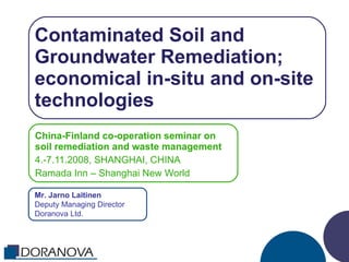 Contaminated Soil and Groundwater Remediation; economical in-situ and on-site technologies China-Finland co-operation seminar on soil remediation and waste management 4.-7.11.2008, SHANGHAI, CHINA Ramada Inn – Shanghai New World Mr. Jarno Laitinen Deputy Managing Director Doranova Ltd. 