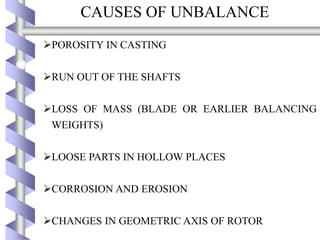 CAUSES OF UNBALANCE
POROSITY IN CASTING
RUN OUT OF THE SHAFTS
LOSS OF MASS (BLADE OR EARLIER BALANCING
WEIGHTS)
LOOSE PARTS IN HOLLOW PLACES
CORROSION AND EROSION
CHANGES IN GEOMETRIC AXIS OF ROTOR
 
