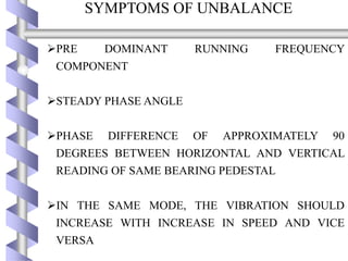 SYMPTOMS OF UNBALANCE
PRE DOMINANT RUNNING FREQUENCY
COMPONENT
STEADY PHASE ANGLE
PHASE DIFFERENCE OF APPROXIMATELY 90
DEGREES BETWEEN HORIZONTAL AND VERTICAL
READING OF SAME BEARING PEDESTAL
IN THE SAME MODE, THE VIBRATION SHOULD
INCREASE WITH INCREASE IN SPEED AND VICE
VERSA
 