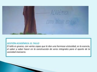 GESTIÓN ACADÉMICA: EL TALLO El tallo es grueso, con varias capas que le dan una hermosa vistosidad, es la esencia, el saber y saber hacer en la construcción de seres integrales para el aporte de la sociedad maicaera. 