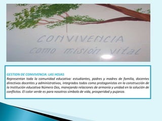 GESTION DE CONVIVENCIA: LAS HOJAS Representan toda la comunidad educativa: estudiantes, padres y madres de familia, docentes directivos docentes y administrativos, integrados todos como protagonistas en la construcción de la Institución educativa Número Dos, manejando relaciones de armonía y unidad en la solución de conflictos. El color verde es para nosotros símbolo de vida, prosperidad y pujanza . 