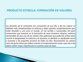 Los docentes de la Institución son conscientes de que día a día los valores se debilitan más, fortaleciéndose la violencia y todos aquellos comportamientos que están llevando a una crisis el mundo. En tal sentido y convencidos del gran compromiso que tenemos en la formación de seres humanos íntegros, estamos convencidos de que uno de los medios más poderosos que podemos utilizar para revertir la desigualdad, la violencia y la injusticia, es dándole un significado moral y humanos a las pequeñas acciones de todos los días. Reconocemos los valores como las guías éticas que deben orientar el comportamiento social y que día a día deben cobrar mayor importancia en nuestras aulas de clase. PRODUCTO ESTRELLA: FORMACIÓN EN VALORES. 