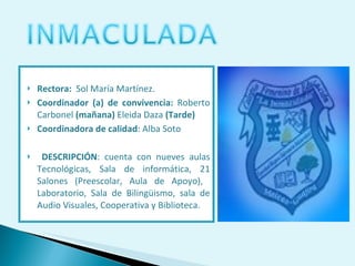Rectora:  Sol María Martínez. Coordinador (a) de convivencia:  Roberto Carbonel  (mañana)  Eleida Daza  (Tarde) Coordinadora de calidad : Alba Soto  DESCRIPCIÓN : cuenta con nueves aulas Tecnológicas, Sala de informática, 21 Salones (Preescolar, Aula de Apoyo),  Laboratorio, Sala de Bilingüismo, sala de Audio Visuales, Cooperativa y Biblioteca. 
