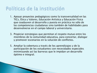 Apoyar proyectos pedagógicos como la transversalidad en las TICs, Ética y Valores, Educación Artística y Educación Física que coadyuven al desarrollo y puesta en práctica no sólo de las competencias ciudadanas sino también de habilidades para desenvolverse en el campo laboral y universitario. Propiciar estrategias que permitan el respeto mutuo entre los miembros de la comunidad educativa, para concertar, dialogar y promover escenarios en la solución de conflictos.  Ampliar la cobertura a través de los aprendizajes y de la participación de los estudiantes con necesidades especiales minimizando así las barreras que le impidan un desarrollo óptimo e integral.  