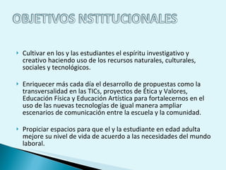 Cultivar en los y las estudiantes el espíritu investigativo y creativo haciendo uso de los recursos naturales, culturales, sociales y tecnológicos.  Enriquecer más cada día el desarrollo de propuestas como la transversalidad en las TICs, proyectos de Ética y Valores, Educación Física y Educación Artística para fortalecernos en el uso de las nuevas tecnologías de igual manera ampliar escenarios de comunicación entre la escuela y la comunidad.  Propiciar espacios para que el y la estudiante en edad adulta mejore su nivel de vida de acuerdo a las necesidades del mundo laboral.  