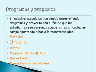 En nuestra escuela se han venido desarrollando programas y proyecto con el fin de que los estudiantes sea personas competentes en cualquier campo apuntando a hacia la transversalidad: Mathclub El trupillo Aippia Proyecto de las M'tics Día del niño Proyectos con los abuelos 