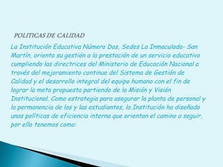 La Institución Educativa Número Dos, Sedes La Inmaculada- San Martín, orienta su gestión a la prestación de un servicio educativo cumpliendo las directrices del Ministerio de Educación Nacional a través del mejoramiento continuo del Sistema de Gestión de Calidad y el desarrollo integral del equipo humano con el fin de lograr la meta propuesta partiendo de la Misión y Visión Institucional. Como estrategia para asegurar la planta de personal y la permanencia de los y las estudiantes, la Institución ha diseñado unas políticas de eficiencia interna que orientan el camino a seguir, por ello tenemos como:  