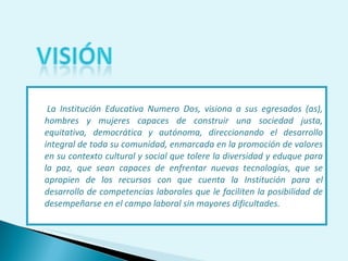 La Institución Educativa Numero Dos, visiona a sus egresados (as), hombres y mujeres capaces de construir una sociedad justa, equitativa, democrática y autónoma, direccionando el desarrollo integral de toda su comunidad, enmarcada en la promoción de valores en su contexto cultural y social que tolere la diversidad y eduque para la paz, que sean capaces de enfrentar nuevas tecnologías, que se apropien de los recursos con que cuenta la Institución para el desarrollo de competencias laborales que le faciliten la posibilidad de desempeñarse en el campo laboral sin mayores dificultades. 