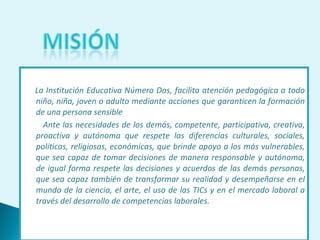 La Institución Educativa Número Dos, facilita atención pedagógica a todo niño, niña, joven o adulto mediante acciones que garanticen la formación de una persona sensible Ante las necesidades de los demás, competente, participativa, creativa, proactiva y autónoma que respete las diferencias culturales, sociales, políticas, religiosas, económicas, que brinde apoyo a los más vulnerables, que sea capaz de tomar decisiones de manera responsable y autónoma, de igual forma respete las decisiones y acuerdos de las demás personas, que sea capaz también de transformar su realidad y desempeñarse en el mundo de la ciencia, el arte, el uso de las TICs y en el mercado laboral a través del desarrollo de competencias laborales. 