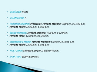 CARÁCTER :  Mixta CALENDARIO:  A   HORARIO DIURNA:  Preescolar :  Jornada Mañana:  7:00 a.m. a 11:30 a.m. Jornada Tarde:  12:30 p.m. a 5:00 p.m. Básica Primaria :   Jornada Mañana : 7:00 a.m. a 12:00 m. Jornada tarde : 12:30 p.m. a 5:30 p.m. Secundaria y Media :  Jornada Mañana : 6:30 a.m. a 12:25 p.m. Jornada Tarde : 12:30 p.m. a 5:45 p.m. NOCTURNA:  Entrada 6:00 p.m. Salida 9:40 p.m. SABATINA:  1:00 A 6:00 P.M. 