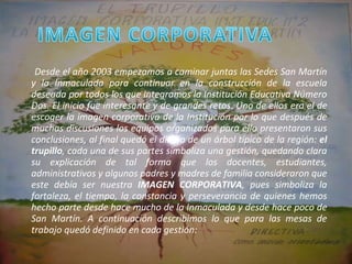 Desde el año 2003 empezamos a caminar juntas las Sedes San Martín y la Inmaculada para continuar en la construcción de la escuela deseada por todos los que integramos la Institución Educativa Número Dos. El inicio fue interesante y de grandes retos. Uno de ellos era el de escoger la imagen corporativa de la Institución por lo que después de muchas discusiones los equipos organizados para ello presentaron sus conclusiones, al final quedó el dibujo de un árbol típico de la región:  el trupillo , cada una de sus partes simboliza una gestión, quedando clara su explicación de tal forma que los docentes, estudiantes, administrativos y algunos padres y madres de familia consideraron que este debía ser nuestra  IMAGEN CORPORATIVA , pues simboliza la fortaleza, el tiempo, la constancia y perseverancia de quienes hemos hecho parte desde hace mucho de la Inmaculada y desde hace poco de San Martín. A continuación describimos lo que para las mesas de trabajo quedó definido en cada gestión:   