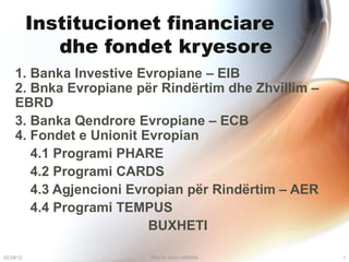 Institucionet financiare  dhe fondet kryesore 1. Banka Investive Evropiane – EIB   2. Bnka Evropiane për Rindërtim dhe Zhvillim – EBRD 3. Banka Qendrore Evropiane – ECB   4. Fondet e Unionit Evropian  4.1 Programi PHARE 4.2 Programi CARDS 4.3 Agjencioni Evropian për Rindërtim – AER 4.4 Programi TEMPUS BUXHETI 02/28/12 Prof Dr Artan NIMANI 