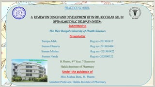 PRACTICE SCHOOL
A REVIEWON DESIGNANDDEVELOPMENTOF IN SITUOCCULARGEL IN
OPTHALMICDRUGDELIVARY SYSTEM
Submitted to
The West Bengal University of Health Sciences
Presented by
Sunipa Adak Reg no:-201901417
Suman Dhauria Reg no:-201901404
Suman Mishra Reg no:- 201901422
Suman Nanda Reg no:-202000322
B.Pharm, 4th Year, 7 Semester
Haldia Institute of Pharmacy
Under the guidance of
Miss Mahua Bera, M. Pharm
Assistant Professor, Haldia Institute of Pharmacy
 