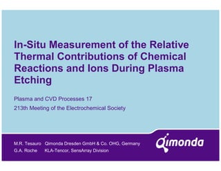 In-Situ Measurement of the Relative
Thermal Contributions of Chemical
Reactions and Ions During Plasma
Etching
Plasma and CVD Processes 17
213th Meeting of the Electrochemical Society




M.R. Tesauro Qimonda Dresden GmbH & Co. OHG, Germany
G.A. Roche   KLA-Tencor, SensArray Division
 