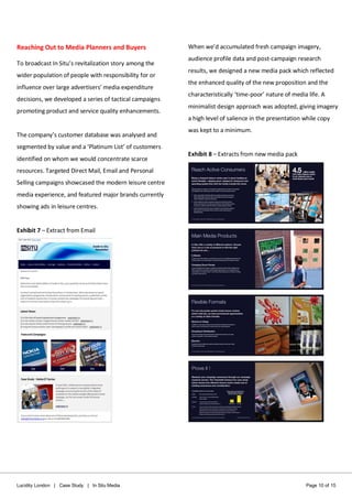 Lucidity London | Case Study | In Situ Media Page 10 of 15
Reaching Out to Media Planners and Buyers
To broadcast In Situ’s revitalization story among the
wider population of people with responsibility for or
influence over large advertisers’ media expenditure
decisions, we developed a series of tactical campaigns
promoting product and service quality enhancements.
The company’s customer database was analysed and
segmented by value and a ‘Platinum List’ of customers
identified on whom we would concentrate scarce
resources. Targeted Direct Mail, Email and Personal
Selling campaigns showcased the modern leisure centre
media experience, and featured major brands currently
showing ads in leisure centres.
Exhibit 7 – Extract from Email
When we’d accumulated fresh campaign imagery,
audience profile data and post-campaign research
results, we designed a new media pack which reflected
the enhanced quality of the new proposition and the
characteristically ‘time-poor’ nature of media life. A
minimalist design approach was adopted, giving imagery
a high level of salience in the presentation while copy
was kept to a minimum.
Exhibit 8 – Extracts from new media pack
 