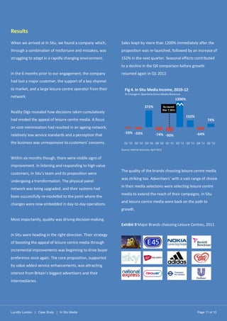 Lucidity London | Case Study | In Situ Media Page 11 of 15
Results
When we arrived at In Situ, we found a company which,
through a combination of misfortune and mistakes, was
struggling to adapt in a rapidly changing environment.
In the 6 months prior to our engagement, the company
had lost a major customer, the support of a key channel
to market, and a large leisure centre operator from their
network.
Reality Digs revealed how decisions taken cumulatively
had eroded the appeal of leisure centre media. A focus
on cost-minimisation had resulted in an ageing network,
relatively low service standards and a perception that
the business was unresponsive to customers’ concerns.
Within six months though, there were visible signs of
improvement. In listening and responding to high value
customers, In Situ’s team and its proposition were
undergoing a transformation. The physical panel
network was being upgraded, and their systems had
been successfully re-modelled to the point where the
changes were now embedded in day-to-day operations.
Most importantly, quality was driving decision-making.
In Situ were heading in the right direction. Their strategy
of boosting the appeal of leisure centre media through
incremental improvements was beginning to drive buyer
preference once again. The core proposition, supported
by value added service enhancements, was attracting
interest from Britain’s biggest advertisers and their
intermediaries.
Sales leapt by more than 1200% immediately after the
proposition was re-launched, followed by an increase of
152% in the next quarter. Seasonal effects contributed
to a decline in the Q4 comparison before growth
resumed again in Q1 2012.
Source: Internal Accounts, April 2012
The quality of the brands choosing leisure centre media
was striking too. Advertisers’ with a vast range of choice
in their media selections were selecting leisure centre
media to extend the reach of their campaigns. In Situ
and leisure centre media were back on the path to
growth.
Exhibit 9 Major Brands choosing Leisure Centres, 2011
-33% -53%
372%
-74% -93%
152%
-64%
74%
Q1 '10 Q2 '10 Q3 '10 Q4 '10 Q1 '11 Q2 '11 Q3 '11 Q4 '11 Q1 '12
Fig 4. In Situ Media Income, 2010-12
% Change in QuarterlyGross Media Revenue
Re-launch
Mar 7 2011
1206%
 