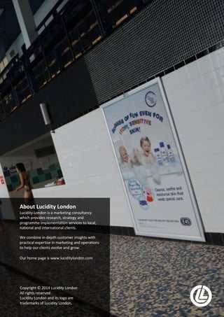 Lucidity London | Case Study | In Situ Media Page 15 of 15
About Lucidity London
Lucidity London is a marketing consultancy
which provides research, strategy and
programme implementation services to local,
national and international clients.
We combine in-depth customer insights with
practical expertise in marketing and operations
to help our clients evolve and grow.
Our home page is www.luciditylondon.com
Copyright © 2014 Lucidity London
All rights reserved.
Lucidity London and its logo are
trademarks of Lucidity London.
 