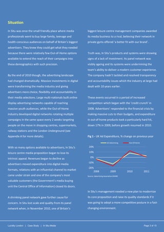 Lucidity London | Case Study | In Situ Media Page 3 of 15
Situation
In Situ was once the small friendly place where media
professionals went to buy large family, teenage and
health-conscious audiences on behalf of Britain’s biggest
advertisers. They knew they could get what they needed
because there were relatively few Out-of-Home options
available to extend the reach of their campaigns into
these demographics with such precision.
By the end of 2010 though, the advertising landscape
had changed dramatically. Massive investments in digital
were transforming the media industry and giving
advertisers more choice, flexibility and accountability in
their media selections. Large multi-nationals built online
display advertising networks capable of reaching
massive youth audiences, while the Out-of-Home
industry developed digital networks rotating multiple
campaigns in the same space every 2 weeks targeting
people on the move in shopping centres, supermarkets,
railway stations and the London Underground (see
Appendix A for more details).
With so many options available to advertisers, In Situ’s
leisure centre media proposition began to lose its
intrinsic appeal. Revenues began to decline as
advertisers moved expenditure into digital media
formats, relations with an influential channel to market
came under strain and one of the company’s most
valuable customers (the Government’s media buying
unit the Central Office of Information) closed its doors.
A shrinking panel network gave further cause for
concern. In Situ lost scale and quality from its panel
network when, in November 2010, one of Britain’s
biggest leisure centre management companies awarded
its media business to a rival, believing their network in
private gyms offered ‘a better fit with our brand’.
Truth was, In Situ’s products and systems were showing
signs of a lack of investment. Its panel network was
visibly ageing and its systems were undermining the
team’s ability to deliver a modern customer experience.
The company hadn’t tackled and resolved transparency
and accountability issues which the industry at large had
dealt with 10 years earlier.
These events occurred in a period of increased
competition which began with the ‘credit crunch’ in
2008. Advertisers’ responded to the financial crisis by
making massive cuts to their budgets, and expenditure
in out-of-home products took a particularly hard hit,
down 17% in 2009, before growth resumed in 2010.
Fig 1 - UK Ad Expenditure, % change on previous year
Source: Advertising Association/WARC
In Situ’s management needed a new plan to modernize
its core proposition and raise its quality standards if it
was going to adopt a more competitive posture in a fast-
changing environment.
-20%
-10%
0%
10%
20%
2008 2009 2010 2011
All Advertising Out-Of-Home
 