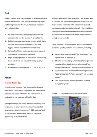 Lucidity London | Case Study | In Situ Media Page 4 of 15
Task
Lucidity London were commissioned to help management
reverse the decline in sales, and return the company to
profitable growth. To this end, our strategic objectives
were articulated as:
1. Assess customers current perceptions of leisure
centre media, and the company’s overall service
2. Build consensus around a new strategy which aligns
the core proposition to the needs of Britain’s
biggest advertisers and their intermediaries
3. Remodel inefficient business processes to support
continuously rising quality standards
4. Begin modifying the set of associations surrounding
the In Situ brand and focus on building ‘quality’
attributes
5. Achieve gross media revenue of £1.5m in 2013-14
Action
External Reality Digs
To understand customers’ perceptions of In Situ and
their leisure centre media proposition, we asked senior
planners and buyers who knew the business well to
participate in a process we call Reality Digs.
Among the sample, we found the most commonly-held
perceptions of leisure centre media were somewhat
downmarket: ‘council-run centres’, ‘C2D audience’ and
‘not illuminated’ were among the more frequently
recalled top-of-mind attributes.
And in private health clubs, advertisers had an easy way
to compare the attributes and performance of both the
media and the contractor. This assessment revealed
more downmarket perceptions though - there had been
relatively few similarities between the development of
private health club and leisure centre media over the
years (see Appendix B).
These customers also told us that leisure centre media
presented specific problems for advertisers, including:
 a low quality panel network (“not illuminated”, “no
regeneration of sheetage”)
 difficulty understanding which sites offered genuine
impact and long dwell-times to advertisers (“too
many parallel panels”, “clutter in the environment”)
 lack of investment in media self-bolstering activities
(“poor photographs”, “lacks research”, “no new case
studies”)
 sales and marketing presentations that “haven’t
changed for years”
Exhibit 1 - Example of a low quality poster panel
 