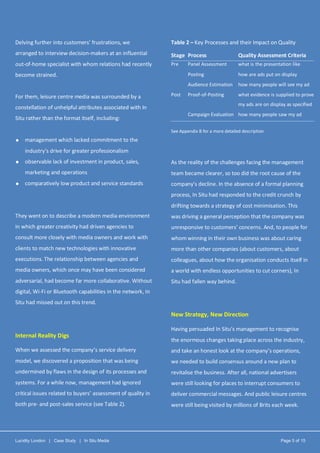 Lucidity London | Case Study | In Situ Media Page 5 of 15
Delving further into customers’ frustrations, we
arranged to interview decision-makers at an influential
out-of-home specialist with whom relations had recently
become strained.
For them, leisure centre media was surrounded by a
constellation of unhelpful attributes associated with In
Situ rather than the format itself, including:
 management which lacked commitment to the
industry’s drive for greater professionalism
 observable lack of investment in product, sales,
marketing and operations
 comparatively low product and service standards
They went on to describe a modern media environment
in which greater creativity had driven agencies to
consult more closely with media owners and work with
clients to match new technologies with innovative
executions. The relationship between agencies and
media owners, which once may have been considered
adversarial, had become far more collaborative. Without
digital, Wi-Fi or Bluetooth capabilities in the network, In
Situ had missed out on this trend.
Internal Reality Digs
When we assessed the company’s service delivery
model, we discovered a proposition that was being
undermined by flaws in the design of its processes and
systems. For a while now, management had ignored
critical issues related to buyers’ assessment of quality in
both pre- and post-sales service (see Table 2).
Table 2 – Key Processes and their Impact on Quality
Stage Process Quality Assessment Criteria
Pre Panel Assessment what is the presentation like
Posting how are ads put on display
Audience Estimation how many people will see my ad
Post Proof-of-Posting what evidence is supplied to prove
my ads are on display as specified
Campaign Evaluation how many people saw my ad
See Appendix B for a more detailed description
As the reality of the challenges facing the management
team became clearer, so too did the root cause of the
company’s decline. In the absence of a formal planning
process, In Situ had responded to the credit crunch by
drifting towards a strategy of cost minimisation. This
was driving a general perception that the company was
unresponsive to customers’ concerns. And, to people for
whom winning in their own business was about caring
more than other companies (about customers, about
colleagues, about how the organisation conducts itself in
a world with endless opportunities to cut corners), In
Situ had fallen way behind.
New Strategy, New Direction
Having persuaded In Situ’s management to recognise
the enormous changes taking place across the industry,
and take an honest look at the company’s operations,
we needed to build consensus around a new plan to
revitalise the business. After all, national advertisers
were still looking for places to interrupt consumers to
deliver commercial messages. And public leisure centres
were still being visited by millions of Brits each week.
 