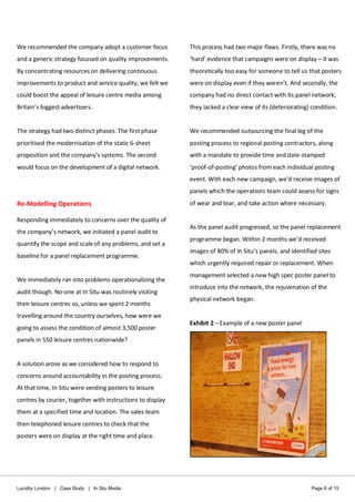 Lucidity London | Case Study | In Situ Media Page 6 of 15
We recommended the company adopt a customer focus
and a generic strategy focused on quality improvements.
By concentrating resources on delivering continuous
improvements to product and service quality, we felt we
could boost the appeal of leisure centre media among
Britain’s biggest advertisers.
The strategy had two distinct phases. The first phase
prioritised the modernisation of the static 6-sheet
proposition and the company’s systems. The second
would focus on the development of a digital network.
Re-Modelling Operations
Responding immediately to concerns over the quality of
the company’s network, we initiated a panel audit to
quantify the scope and scale of any problems, and set a
baseline for a panel replacement programme.
We immediately ran into problems operationalizing the
audit though. No-one at In Situ was routinely visiting
their leisure centres so, unless we spent 2 months
travelling around the country ourselves, how were we
going to assess the condition of almost 3,500 poster
panels in 550 leisure centres nationwide?
A solution arose as we considered how to respond to
concerns around accountability in the posting process.
At that time, In Situ were sending posters to leisure
centres by courier, together with instructions to display
them at a specified time and location. The sales team
then telephoned leisure centres to check that the
posters were on display at the right time and place.
This process had two major flaws. Firstly, there was no
‘hard’ evidence that campaigns were on display – it was
theoretically too easy for someone to tell us that posters
were on display even if they weren’t. And secondly, the
company had no direct contact with its panel network;
they lacked a clear view of its (deteriorating) condition.
We recommended outsourcing the final leg of the
posting process to regional posting contractors, along
with a mandate to provide time and date-stamped
‘proof-of-posting’ photos from each individual posting
event. With each new campaign, we’d receive images of
panels which the operations team could assess for signs
of wear and tear, and take action where necessary.
As the panel audit progressed, so the panel replacement
programme began. Within 2 months we’d received
images of 80% of In Situ’s panels, and identified sites
which urgently required repair or replacement. When
management selected a new high spec poster panel to
introduce into the network, the rejuvenation of the
physical network began.
Exhibit 2 – Example of a new poster panel
 