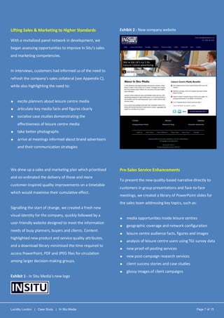 Lucidity London | Case Study | In Situ Media Page 7 of 15
Lifting Sales & Marketing to Higher Standards
With a revitalized panel network in development, we
began assessing opportunities to improve In Situ’s sales
and marketing competencies.
In interviews, customers had informed us of the need to
refresh the company’s sales collateral (see Appendix C),
while also highlighting the need to:
 excite planners about leisure centre media
 articulate key media facts and figures clearly
 socialise case studies demonstrating the
effectiveness of leisure centre media
 take better photographs
 arrive at meetings informed about brand advertisers
and their communication strategies
We drew up a sales and marketing plan which prioritised
and co-ordinated the delivery of these and more
customer-inspired quality improvements on a timetable
which would maximise their cumulative effect.
Signalling the start of change, we created a fresh new
visual identity for the company, quickly followed by a
user-friendly website designed to meet the information
needs of busy planners, buyers and clients. Content
highlighted new product and service quality attributes,
and a download library minimised the time required to
access PowerPoint, PDF and JPEG files for circulation
among larger decision-making groups.
Exhibit 1 - In Situ Media’s new logo
Exhibit 2 - New company website
Pre-Sales Service Enhancements
To present the new quality-based narrative directly to
customers in group presentations and face-to-face
meetings, we created a library of PowerPoint slides for
the sales team addressing key topics, such as:
 media opportunities inside leisure centres
 geographic coverage and network configuration
 leisure centre audience facts, figures and images
 analysis of leisure centre users using TGI survey data
 new proof-of-posting services
 new post-campaign research services
 client success stories and case studies
 glossy images of client campaigns
 