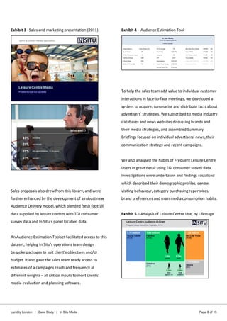 Lucidity London | Case Study | In Situ Media Page 8 of 15
Exhibit 3 –Sales and marketing presentation (2011)
Sales proposals also drew from this library, and were
further enhanced by the development of a robust new
Audience Delivery model, which blended fresh footfall
data supplied by leisure centres with TGI consumer
survey data and In Situ’s panel location data.
An Audience Estimation Toolset facilitated access to this
dataset, helping In Situ’s operations team design
bespoke packages to suit client’s objectives and/or
budget. It also gave the sales team ready access to
estimates of a campaigns reach and frequency at
different weights – all critical inputs to most clients’
media evaluation and planning software.
Exhibit 4 – Audience Estimation Tool
To help the sales team add value to individual customer
interactions in face-to-face meetings, we developed a
system to acquire, summarise and distribute facts about
advertisers’ strategies. We subscribed to media industry
databases and news websites discussing brands and
their media strategies, and assembled Summary
Briefings focused on individual advertisers’ news, their
communication strategy and recent campaigns.
We also analysed the habits of Frequent Leisure Centre
Users in great detail using TGI consumer survey data.
Investigations were undertaken and findings socialised
which described their demographic profiles, centre
visiting behaviour, category purchasing repertoires,
brand preferences and main media consumption habits.
Exhibit 5 – Analysis of Leisure Centre Use, by Lifestage
 
